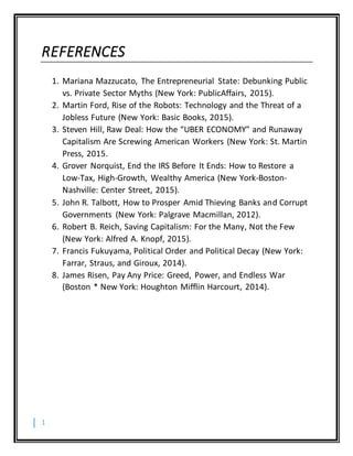 1
REFERENCES
1. Mariana Mazzucato, The Entrepreneurial State: Debunking Public
vs. Private Sector Myths (New York: PublicAffairs, 2015).
2. Martin Ford, Rise of the Robots: Technology and the Threat of a
Jobless Future (New York: Basic Books, 2015).
3. Steven Hill, Raw Deal: How the “UBER ECONOMY” and Runaway
Capitalism Are Screwing American Workers (New York: St. Martin
Press, 2015.
4. Grover Norquist, End the IRS Before It Ends: How to Restore a
Low-Tax, High-Growth, Wealthy America (New York-Boston-
Nashville: Center Street, 2015).
5. John R. Talbott, How to Prosper Amid Thieving Banks and Corrupt
Governments (New York: Palgrave Macmillan, 2012).
6. Robert B. Reich, Saving Capitalism: For the Many, Not the Few
(New York: Alfred A. Knopf, 2015).
7. Francis Fukuyama, Political Order and Political Decay (New York:
Farrar, Straus, and Giroux, 2014).
8. James Risen, Pay Any Price: Greed, Power, and Endless War
(Boston * New York: Houghton Mifflin Harcourt, 2014).
 