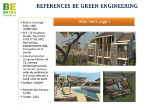 REFERENCES BE GREEN ENGINEERING


Immeuble SOCOTA TNR


                             •Bureaux de commerces et show-rooms à Tananarive
                             •Maître d’ouvrage : Groupe SOCOTA
                             •Architecte: CBIC
                             •Mission: BET FLUIDES
                             •Coûts : na.
                             •Date de réalisation : na.




 Hyppopotamus de St Denis


                            •Restaurant
                             •Maître d’ouvrage : R.H.N
                             •Architecte : BPM Architecture
                             •Mission: BET TCE
                             •Coûts : na.
                             •Date de réalisation : En cours
 