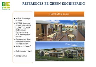REFERENCES BE GREEN ENGINEERING
Médiathèque Benoîte Boulard

                                                                               Opération Bois de Demoiselle
                               •Phase 1 : Diagnostic
                                climatisation, Etude
                                d’optimisation du bâti avec
                               •Approche coût global
                               •Maître d’ouvrage : Mairie
                                du Port
                               •Architecte : na.
                               •Mission: BET Fluides et HQE
                               •Coûts : na.
                               •Date de réalisation : na.




                                                                                                      •Construction de 49 logements
Opération Cuisine centrale de Beauséjour 4500 couverts                                                 sociaux
                                                                                                      •Maître d’ouvrage : SEDRE
                                                                                                      •Architecte: Urban Architectes
                                                                                                      •Mission: BET TCE
                                                                                                      •Coûts : 4,8 M€
                                                                                                      •Date de réalisation : na.




                                                              •Maître d’ouvrage : CINOR
                                                              •Architecte : QUADRA Architectures
                                                              •Mission : BET Structure, Fluides, HQE, ECS
                                                              •Coûts : 3 M€
                                                              •Date de réalisation : na.
 