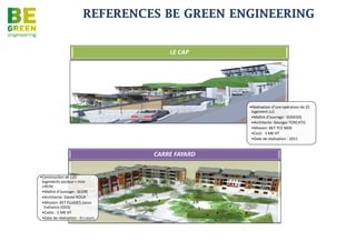 REFERENCES BE GREEN ENGINEERING


• Maître d’ouvrage :       Hôtel Vert Lagon
  SARL Hôtel
  HERMITAGE
• BET TCE Structure,
  Fluides, Electricité
  CF/cf BT SSI, VRD,
  Hydraulique,
  Environnement HQE,
  Conception de la
  piscine
• Construction d'un
  complexe hôtelier de
  73 chambre
  comprenant piscine,
  restaurant, bureaux,
  salles de conférences
  et espaces détente à
  Saint Gilles les Bains
• Surface : 3000m²

• Montant des travaux :
  5,5M€
• Année : 2012
 