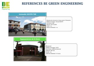 REFERENCES BE GREEN ENGINEERING

                                Pépinière d'Entreprises

• Maître d’ouvrage :
  CINOR

• Conception et
  Contruction de la
  pépinière & hôtel
  d'entreprises spécialisé
  "sciences du vivant" de
  2258 m²

• Architecte: Atelier REC
  Architectre - PIHOUEE

• Mission: BET TCE
  Structure, Fluides,
  Electricité CF/cf, SSI,
  HQE, Synthèse

• Coûts : 5 M€

• Date de réalisation : en
  cours
 