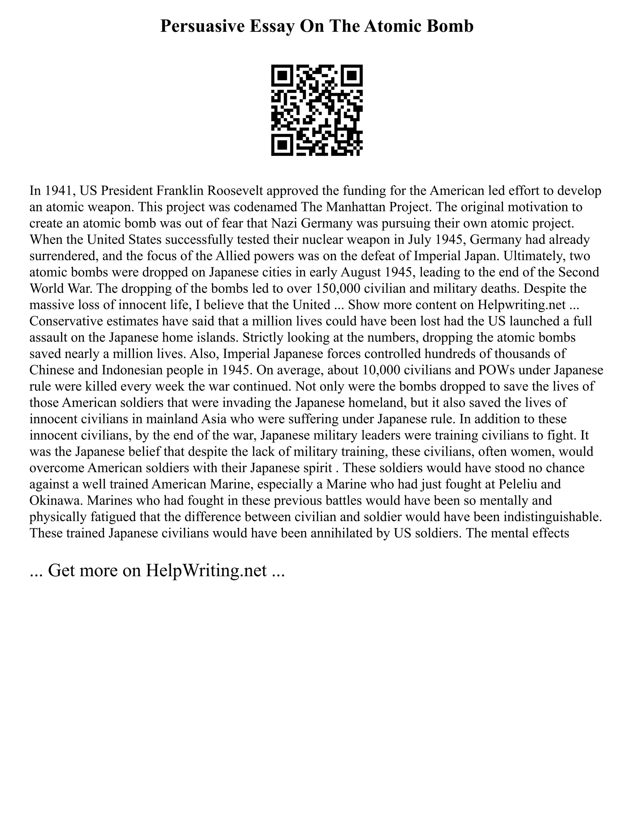 Persuasive Essay On The Atomic Bomb
In 1941, US President Franklin Roosevelt approved the funding for the American led effort to develop
an atomic weapon. This project was codenamed The Manhattan Project. The original motivation to
create an atomic bomb was out of fear that Nazi Germany was pursuing their own atomic project.
When the United States successfully tested their nuclear weapon in July 1945, Germany had already
surrendered, and the focus of the Allied powers was on the defeat of Imperial Japan. Ultimately, two
atomic bombs were dropped on Japanese cities in early August 1945, leading to the end of the Second
World War. The dropping of the bombs led to over 150,000 civilian and military deaths. Despite the
massive loss of innocent life, I believe that the United ... Show more content on Helpwriting.net ...
Conservative estimates have said that a million lives could have been lost had the US launched a full
assault on the Japanese home islands. Strictly looking at the numbers, dropping the atomic bombs
saved nearly a million lives. Also, Imperial Japanese forces controlled hundreds of thousands of
Chinese and Indonesian people in 1945. On average, about 10,000 civilians and POWs under Japanese
rule were killed every week the war continued. Not only were the bombs dropped to save the lives of
those American soldiers that were invading the Japanese homeland, but it also saved the lives of
innocent civilians in mainland Asia who were suffering under Japanese rule. In addition to these
innocent civilians, by the end of the war, Japanese military leaders were training civilians to fight. It
was the Japanese belief that despite the lack of military training, these civilians, often women, would
overcome American soldiers with their Japanese spirit . These soldiers would have stood no chance
against a well trained American Marine, especially a Marine who had just fought at Peleliu and
Okinawa. Marines who had fought in these previous battles would have been so mentally and
physically fatigued that the difference between civilian and soldier would have been indistinguishable.
These trained Japanese civilians would have been annihilated by US soldiers. The mental effects
... Get more on HelpWriting.net ...
 