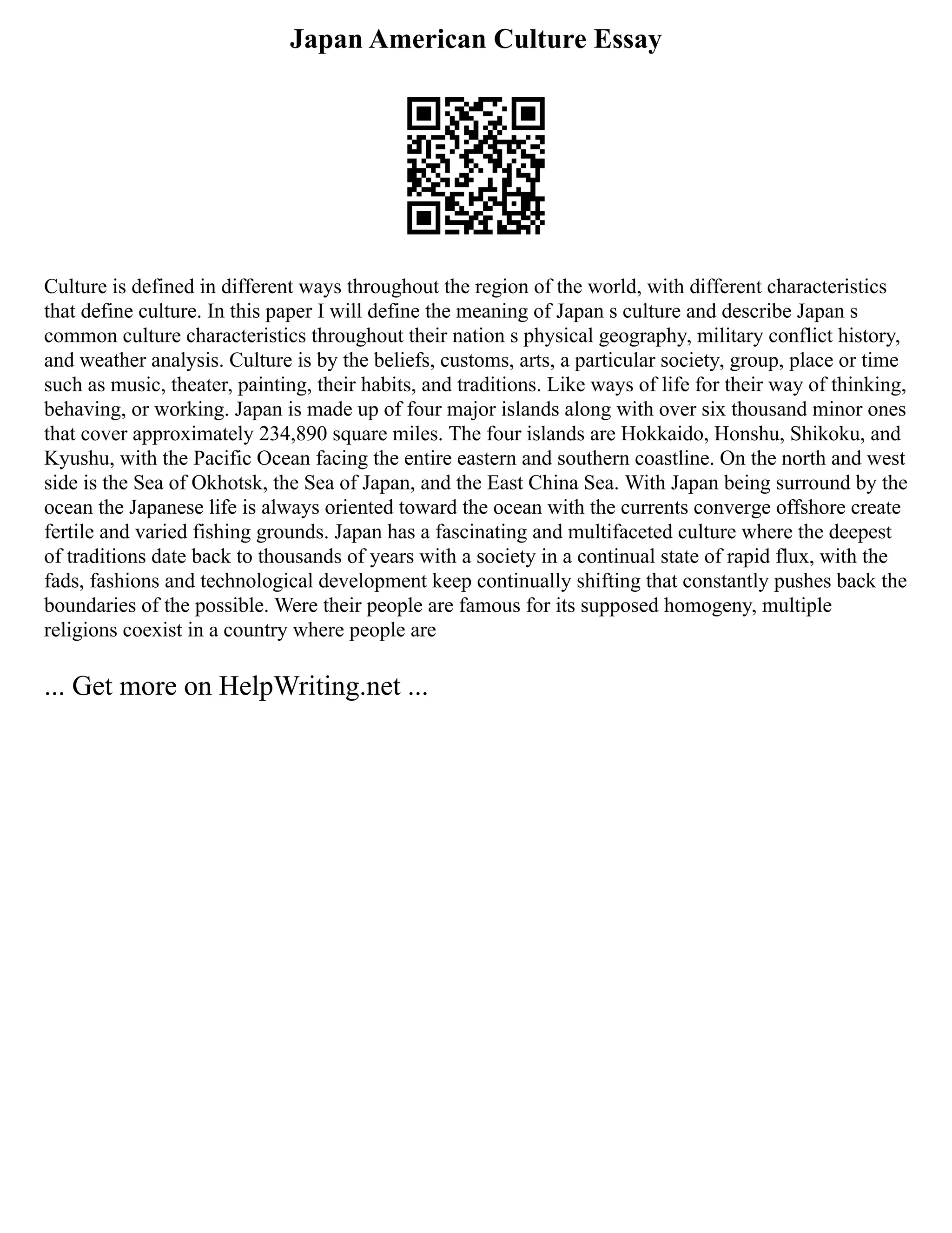 Japan American Culture Essay
Culture is defined in different ways throughout the region of the world, with different characteristics
that define culture. In this paper I will define the meaning of Japan s culture and describe Japan s
common culture characteristics throughout their nation s physical geography, military conflict history,
and weather analysis. Culture is by the beliefs, customs, arts, a particular society, group, place or time
such as music, theater, painting, their habits, and traditions. Like ways of life for their way of thinking,
behaving, or working. Japan is made up of four major islands along with over six thousand minor ones
that cover approximately 234,890 square miles. The four islands are Hokkaido, Honshu, Shikoku, and
Kyushu, with the Pacific Ocean facing the entire eastern and southern coastline. On the north and west
side is the Sea of Okhotsk, the Sea of Japan, and the East China Sea. With Japan being surround by the
ocean the Japanese life is always oriented toward the ocean with the currents converge offshore create
fertile and varied fishing grounds. Japan has a fascinating and multifaceted culture where the deepest
of traditions date back to thousands of years with a society in a continual state of rapid flux, with the
fads, fashions and technological development keep continually shifting that constantly pushes back the
boundaries of the possible. Were their people are famous for its supposed homogeny, multiple
religions coexist in a country where people are
... Get more on HelpWriting.net ...
 