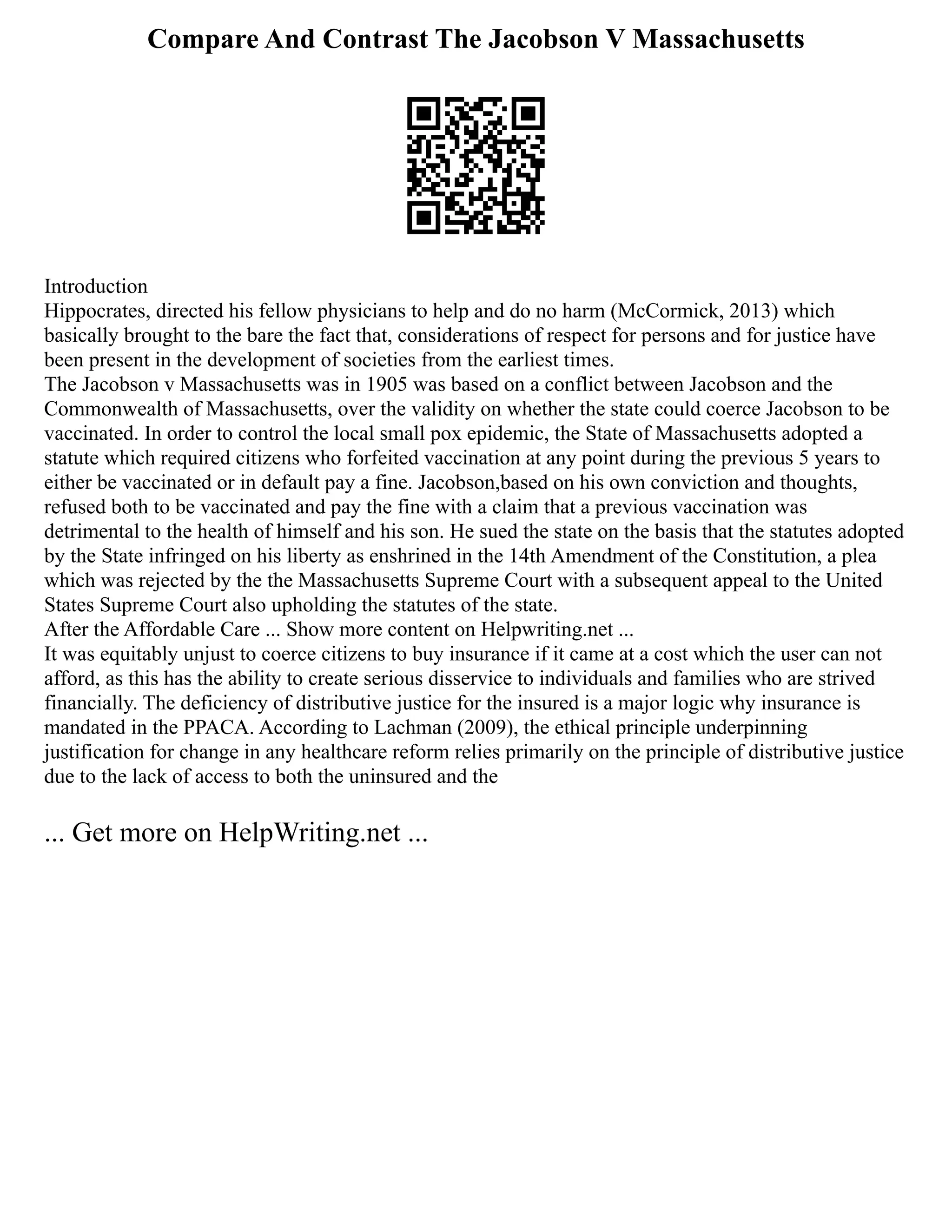 Compare And Contrast The Jacobson V Massachusetts
Introduction
Hippocrates, directed his fellow physicians to help and do no harm (McCormick, 2013) which
basically brought to the bare the fact that, considerations of respect for persons and for justice have
been present in the development of societies from the earliest times.
The Jacobson v Massachusetts was in 1905 was based on a conflict between Jacobson and the
Commonwealth of Massachusetts, over the validity on whether the state could coerce Jacobson to be
vaccinated. In order to control the local small pox epidemic, the State of Massachusetts adopted a
statute which required citizens who forfeited vaccination at any point during the previous 5 years to
either be vaccinated or in default pay a fine. Jacobson,based on his own conviction and thoughts,
refused both to be vaccinated and pay the fine with a claim that a previous vaccination was
detrimental to the health of himself and his son. He sued the state on the basis that the statutes adopted
by the State infringed on his liberty as enshrined in the 14th Amendment of the Constitution, a plea
which was rejected by the the Massachusetts Supreme Court with a subsequent appeal to the United
States Supreme Court also upholding the statutes of the state.
After the Affordable Care ... Show more content on Helpwriting.net ...
It was equitably unjust to coerce citizens to buy insurance if it came at a cost which the user can not
afford, as this has the ability to create serious disservice to individuals and families who are strived
financially. The deficiency of distributive justice for the insured is a major logic why insurance is
mandated in the PPACA. According to Lachman (2009), the ethical principle underpinning
justification for change in any healthcare reform relies primarily on the principle of distributive justice
due to the lack of access to both the uninsured and the
... Get more on HelpWriting.net ...
 