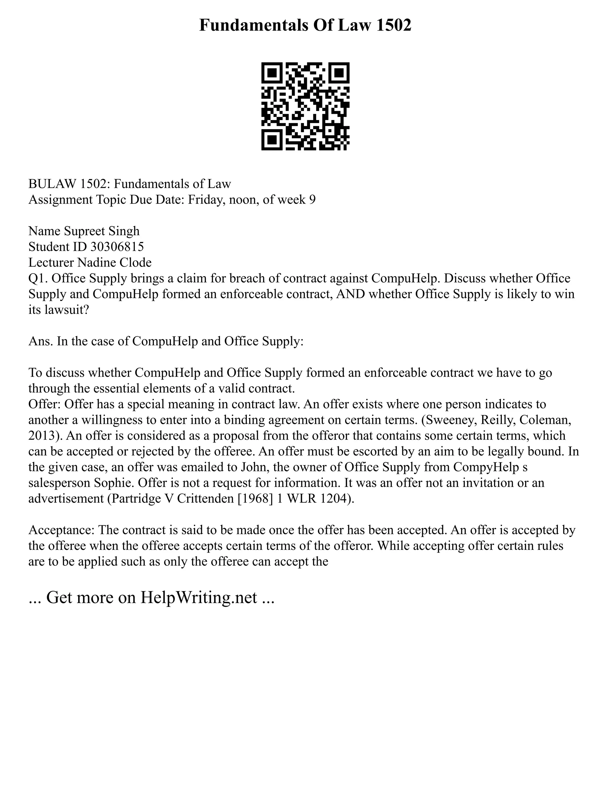 Fundamentals Of Law 1502
BULAW 1502: Fundamentals of Law
Assignment Topic Due Date: Friday, noon, of week 9
Name Supreet Singh
Student ID 30306815
Lecturer Nadine Clode
Q1. Office Supply brings a claim for breach of contract against CompuHelp. Discuss whether Office
Supply and CompuHelp formed an enforceable contract, AND whether Office Supply is likely to win
its lawsuit?
Ans. In the case of CompuHelp and Office Supply:
To discuss whether CompuHelp and Office Supply formed an enforceable contract we have to go
through the essential elements of a valid contract.
Offer: Offer has a special meaning in contract law. An offer exists where one person indicates to
another a willingness to enter into a binding agreement on certain terms. (Sweeney, Reilly, Coleman,
2013). An offer is considered as a proposal from the offeror that contains some certain terms, which
can be accepted or rejected by the offeree. An offer must be escorted by an aim to be legally bound. In
the given case, an offer was emailed to John, the owner of Office Supply from CompyHelp s
salesperson Sophie. Offer is not a request for information. It was an offer not an invitation or an
advertisement (Partridge V Crittenden [1968] 1 WLR 1204).
Acceptance: The contract is said to be made once the offer has been accepted. An offer is accepted by
the offeree when the offeree accepts certain terms of the offeror. While accepting offer certain rules
are to be applied such as only the offeree can accept the
... Get more on HelpWriting.net ...
 