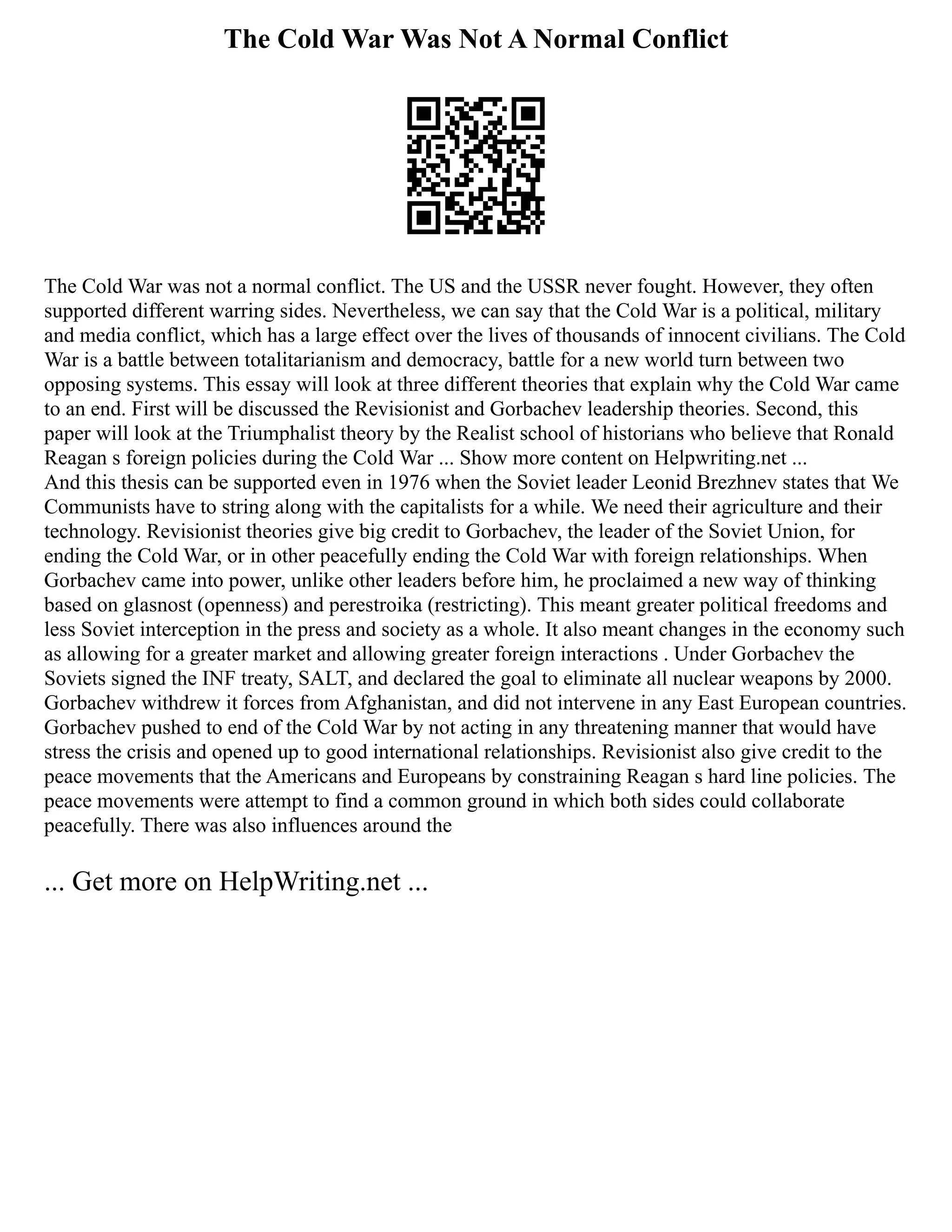 The Cold War Was Not A Normal Conflict
The Cold War was not a normal conflict. The US and the USSR never fought. However, they often
supported different warring sides. Nevertheless, we can say that the Cold War is a political, military
and media conflict, which has a large effect over the lives of thousands of innocent civilians. The Cold
War is a battle between totalitarianism and democracy, battle for a new world turn between two
opposing systems. This essay will look at three different theories that explain why the Cold War came
to an end. First will be discussed the Revisionist and Gorbachev leadership theories. Second, this
paper will look at the Triumphalist theory by the Realist school of historians who believe that Ronald
Reagan s foreign policies during the Cold War ... Show more content on Helpwriting.net ...
And this thesis can be supported even in 1976 when the Soviet leader Leonid Brezhnev states that We
Communists have to string along with the capitalists for a while. We need their agriculture and their
technology. Revisionist theories give big credit to Gorbachev, the leader of the Soviet Union, for
ending the Cold War, or in other peacefully ending the Cold War with foreign relationships. When
Gorbachev came into power, unlike other leaders before him, he proclaimed a new way of thinking
based on glasnost (openness) and perestroika (restricting). This meant greater political freedoms and
less Soviet interception in the press and society as a whole. It also meant changes in the economy such
as allowing for a greater market and allowing greater foreign interactions . Under Gorbachev the
Soviets signed the INF treaty, SALT, and declared the goal to eliminate all nuclear weapons by 2000.
Gorbachev withdrew it forces from Afghanistan, and did not intervene in any East European countries.
Gorbachev pushed to end of the Cold War by not acting in any threatening manner that would have
stress the crisis and opened up to good international relationships. Revisionist also give credit to the
peace movements that the Americans and Europeans by constraining Reagan s hard line policies. The
peace movements were attempt to find a common ground in which both sides could collaborate
peacefully. There was also influences around the
... Get more on HelpWriting.net ...
 