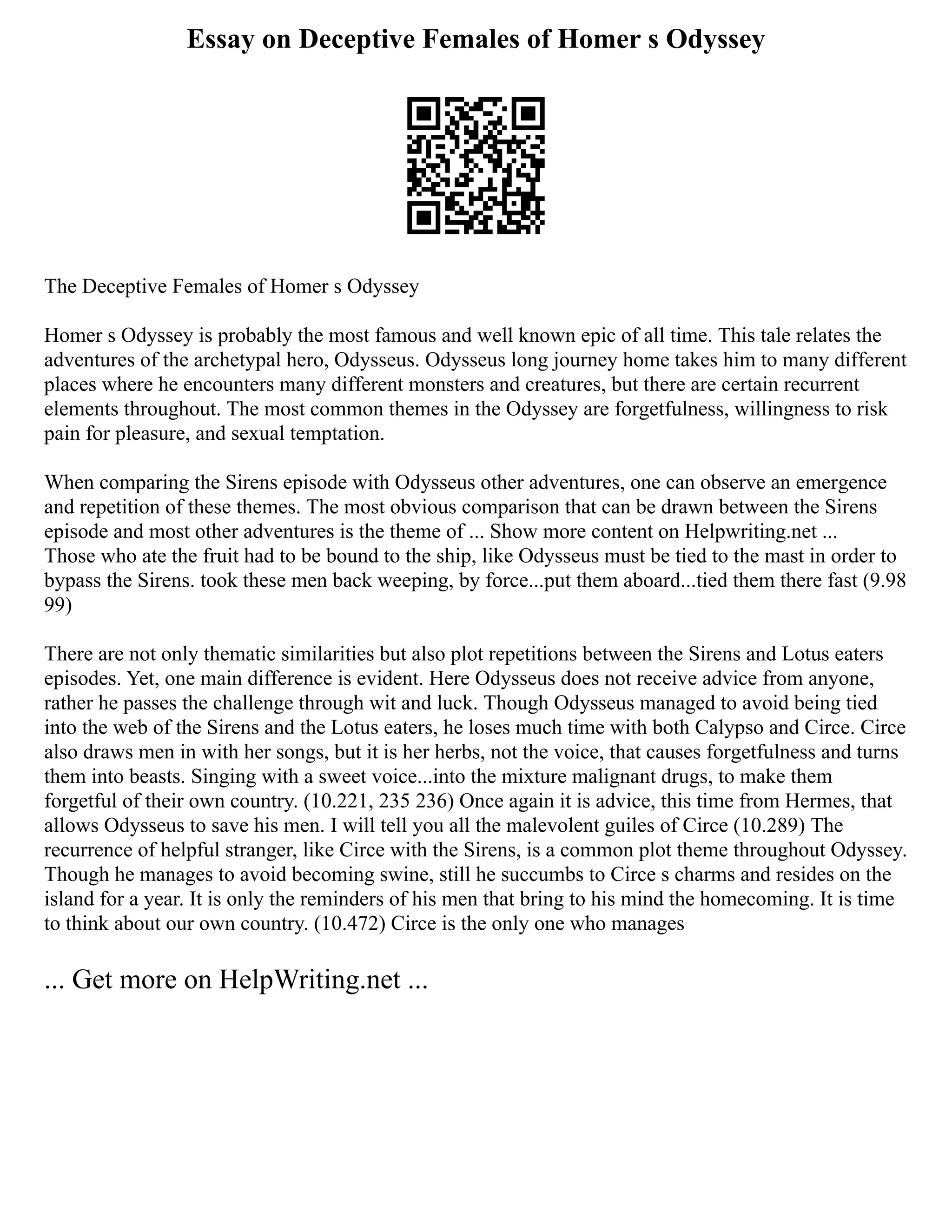 Essay on Deceptive Females of Homer s Odyssey
The Deceptive Females of Homer s Odyssey
Homer s Odyssey is probably the most famous and well known epic of all time. This tale relates the
adventures of the archetypal hero, Odysseus. Odysseus long journey home takes him to many different
places where he encounters many different monsters and creatures, but there are certain recurrent
elements throughout. The most common themes in the Odyssey are forgetfulness, willingness to risk
pain for pleasure, and sexual temptation.
When comparing the Sirens episode with Odysseus other adventures, one can observe an emergence
and repetition of these themes. The most obvious comparison that can be drawn between the Sirens
episode and most other adventures is the theme of ... Show more content on Helpwriting.net ...
Those who ate the fruit had to be bound to the ship, like Odysseus must be tied to the mast in order to
bypass the Sirens. took these men back weeping, by force...put them aboard...tied them there fast (9.98
99)
There are not only thematic similarities but also plot repetitions between the Sirens and Lotus eaters
episodes. Yet, one main difference is evident. Here Odysseus does not receive advice from anyone,
rather he passes the challenge through wit and luck. Though Odysseus managed to avoid being tied
into the web of the Sirens and the Lotus eaters, he loses much time with both Calypso and Circe. Circe
also draws men in with her songs, but it is her herbs, not the voice, that causes forgetfulness and turns
them into beasts. Singing with a sweet voice...into the mixture malignant drugs, to make them
forgetful of their own country. (10.221, 235 236) Once again it is advice, this time from Hermes, that
allows Odysseus to save his men. I will tell you all the malevolent guiles of Circe (10.289) The
recurrence of helpful stranger, like Circe with the Sirens, is a common plot theme throughout Odyssey.
Though he manages to avoid becoming swine, still he succumbs to Circe s charms and resides on the
island for a year. It is only the reminders of his men that bring to his mind the homecoming. It is time
to think about our own country. (10.472) Circe is the only one who manages
... Get more on HelpWriting.net ...
 