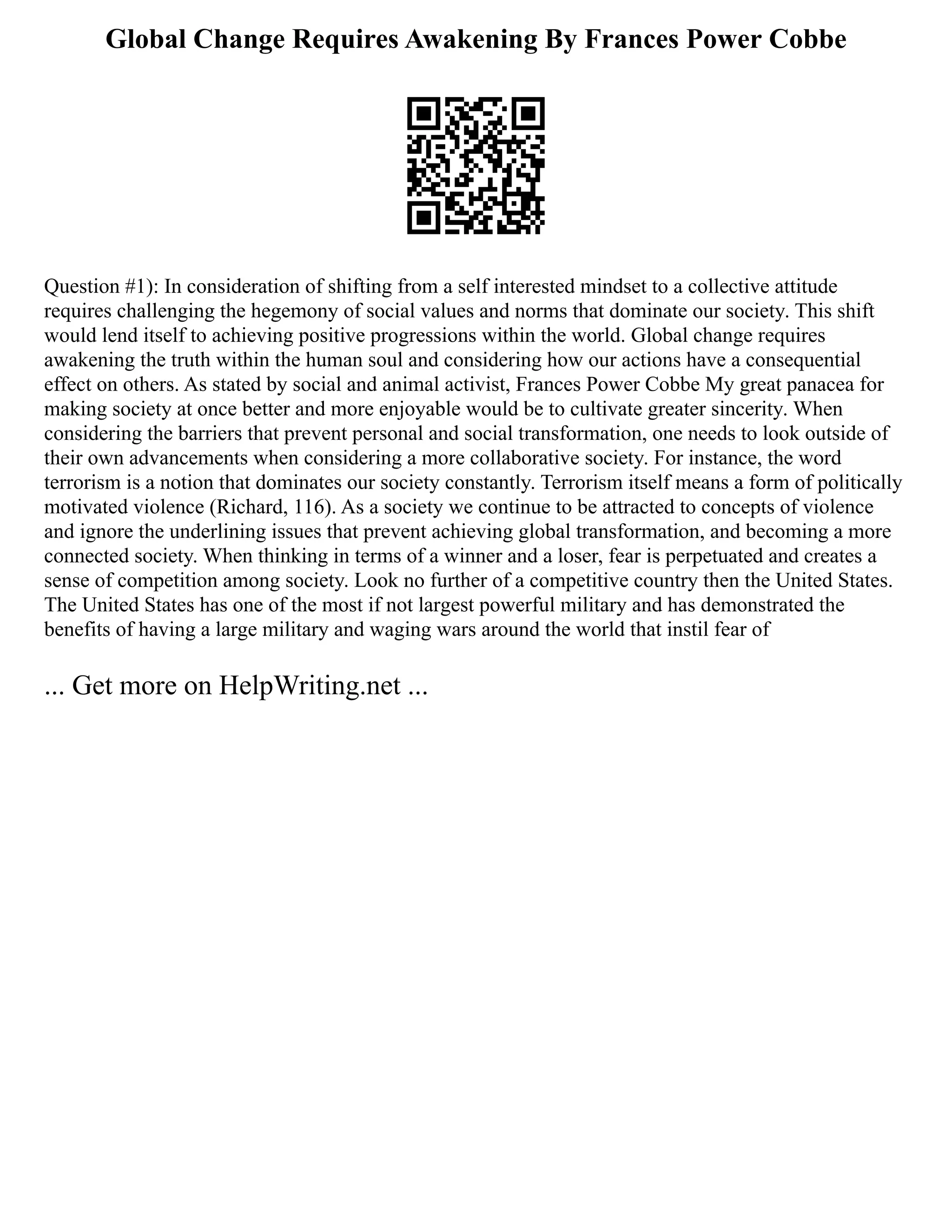 Global Change Requires Awakening By Frances Power Cobbe
Question #1): In consideration of shifting from a self interested mindset to a collective attitude
requires challenging the hegemony of social values and norms that dominate our society. This shift
would lend itself to achieving positive progressions within the world. Global change requires
awakening the truth within the human soul and considering how our actions have a consequential
effect on others. As stated by social and animal activist, Frances Power Cobbe My great panacea for
making society at once better and more enjoyable would be to cultivate greater sincerity. When
considering the barriers that prevent personal and social transformation, one needs to look outside of
their own advancements when considering a more collaborative society. For instance, the word
terrorism is a notion that dominates our society constantly. Terrorism itself means a form of politically
motivated violence (Richard, 116). As a society we continue to be attracted to concepts of violence
and ignore the underlining issues that prevent achieving global transformation, and becoming a more
connected society. When thinking in terms of a winner and a loser, fear is perpetuated and creates a
sense of competition among society. Look no further of a competitive country then the United States.
The United States has one of the most if not largest powerful military and has demonstrated the
benefits of having a large military and waging wars around the world that instil fear of
... Get more on HelpWriting.net ...
 