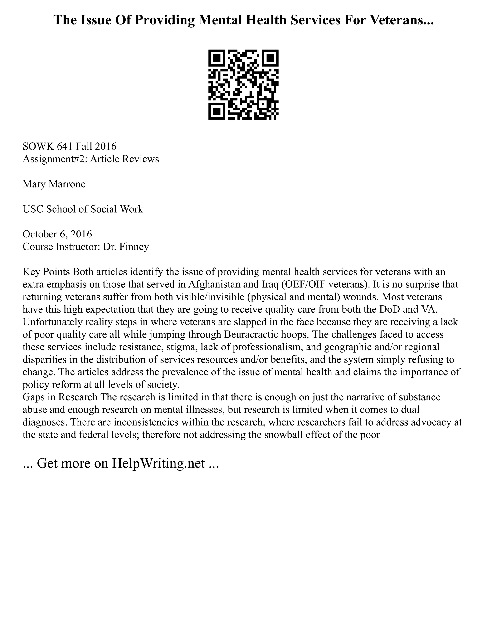 The Issue Of Providing Mental Health Services For Veterans...
SOWK 641 Fall 2016
Assignment#2: Article Reviews
Mary Marrone
USC School of Social Work
October 6, 2016
Course Instructor: Dr. Finney
Key Points Both articles identify the issue of providing mental health services for veterans with an
extra emphasis on those that served in Afghanistan and Iraq (OEF/OIF veterans). It is no surprise that
returning veterans suffer from both visible/invisible (physical and mental) wounds. Most veterans
have this high expectation that they are going to receive quality care from both the DoD and VA.
Unfortunately reality steps in where veterans are slapped in the face because they are receiving a lack
of poor quality care all while jumping through Beuracractic hoops. The challenges faced to access
these services include resistance, stigma, lack of professionalism, and geographic and/or regional
disparities in the distribution of services resources and/or benefits, and the system simply refusing to
change. The articles address the prevalence of the issue of mental health and claims the importance of
policy reform at all levels of society.
Gaps in Research The research is limited in that there is enough on just the narrative of substance
abuse and enough research on mental illnesses, but research is limited when it comes to dual
diagnoses. There are inconsistencies within the research, where researchers fail to address advocacy at
the state and federal levels; therefore not addressing the snowball effect of the poor
... Get more on HelpWriting.net ...
 