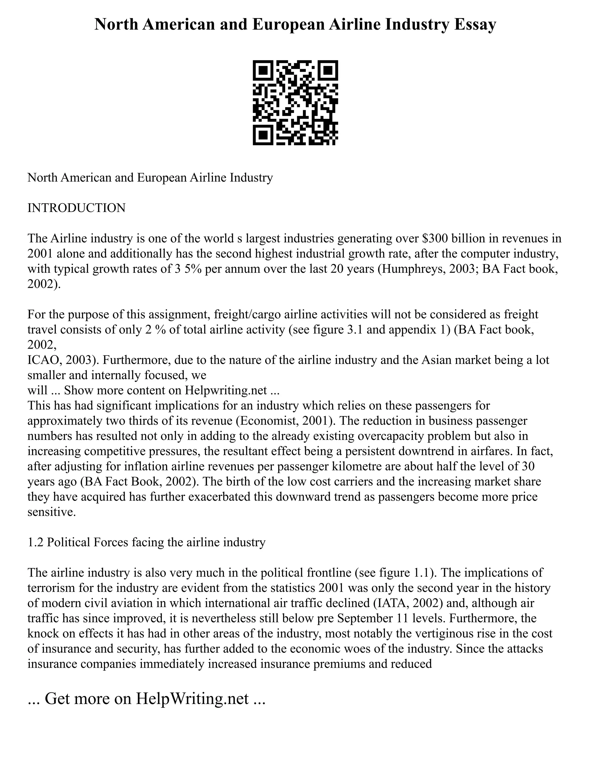 North American and European Airline Industry Essay
North American and European Airline Industry
INTRODUCTION
The Airline industry is one of the world s largest industries generating over $300 billion in revenues in
2001 alone and additionally has the second highest industrial growth rate, after the computer industry,
with typical growth rates of 3 5% per annum over the last 20 years (Humphreys, 2003; BA Fact book,
2002).
For the purpose of this assignment, freight/cargo airline activities will not be considered as freight
travel consists of only 2 % of total airline activity (see figure 3.1 and appendix 1) (BA Fact book,
2002,
ICAO, 2003). Furthermore, due to the nature of the airline industry and the Asian market being a lot
smaller and internally focused, we
will ... Show more content on Helpwriting.net ...
This has had significant implications for an industry which relies on these passengers for
approximately two thirds of its revenue (Economist, 2001). The reduction in business passenger
numbers has resulted not only in adding to the already existing overcapacity problem but also in
increasing competitive pressures, the resultant effect being a persistent downtrend in airfares. In fact,
after adjusting for inflation airline revenues per passenger kilometre are about half the level of 30
years ago (BA Fact Book, 2002). The birth of the low cost carriers and the increasing market share
they have acquired has further exacerbated this downward trend as passengers become more price
sensitive.
1.2 Political Forces facing the airline industry
The airline industry is also very much in the political frontline (see figure 1.1). The implications of
terrorism for the industry are evident from the statistics 2001 was only the second year in the history
of modern civil aviation in which international air traffic declined (IATA, 2002) and, although air
traffic has since improved, it is nevertheless still below pre September 11 levels. Furthermore, the
knock on effects it has had in other areas of the industry, most notably the vertiginous rise in the cost
of insurance and security, has further added to the economic woes of the industry. Since the attacks
insurance companies immediately increased insurance premiums and reduced
... Get more on HelpWriting.net ...
 