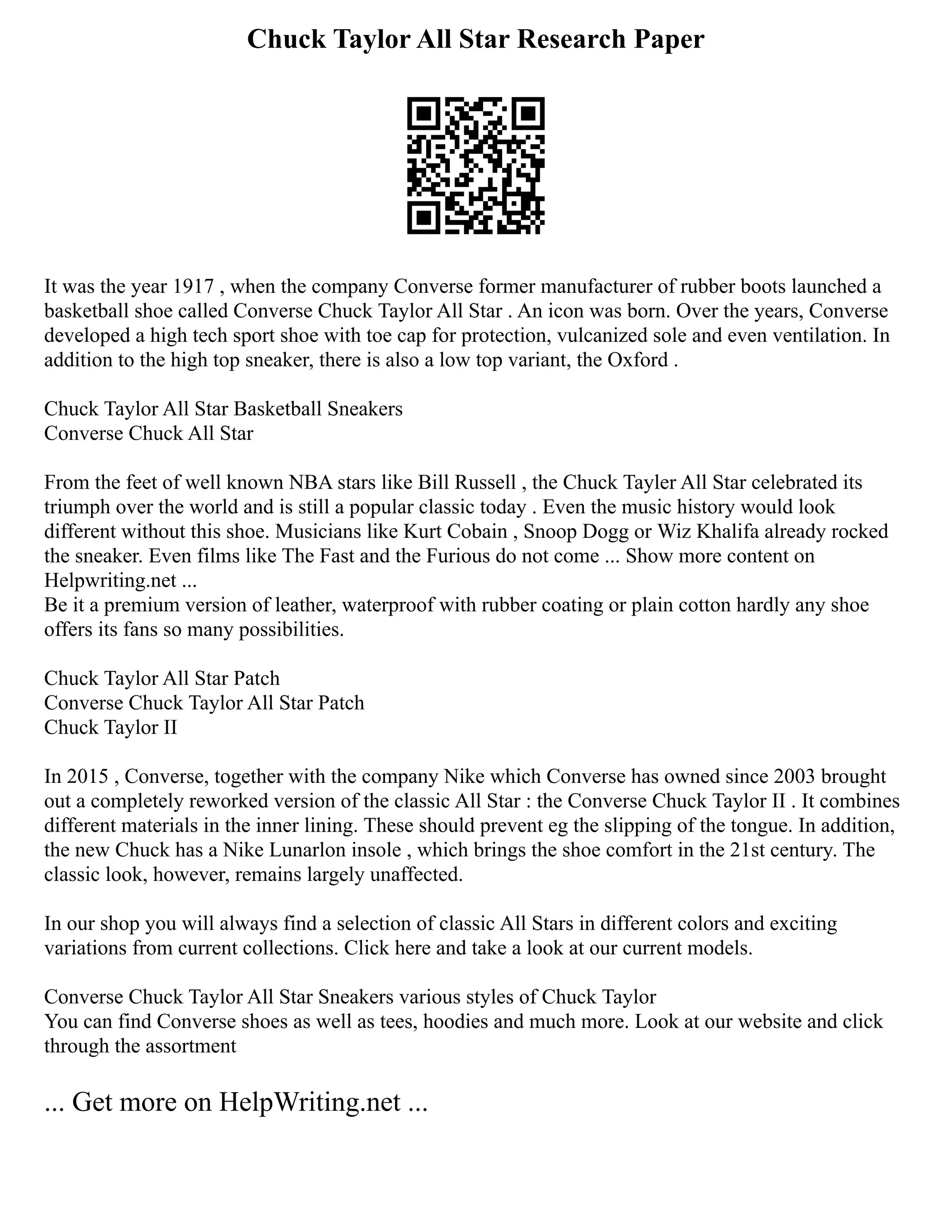 Chuck Taylor All Star Research Paper
It was the year 1917 , when the company Converse former manufacturer of rubber boots launched a
basketball shoe called Converse Chuck Taylor All Star . An icon was born. Over the years, Converse
developed a high tech sport shoe with toe cap for protection, vulcanized sole and even ventilation. In
addition to the high top sneaker, there is also a low top variant, the Oxford .
Chuck Taylor All Star Basketball Sneakers
Converse Chuck All Star
From the feet of well known NBA stars like Bill Russell , the Chuck Tayler All Star celebrated its
triumph over the world and is still a popular classic today . Even the music history would look
different without this shoe. Musicians like Kurt Cobain , Snoop Dogg or Wiz Khalifa already rocked
the sneaker. Even films like The Fast and the Furious do not come ... Show more content on
Helpwriting.net ...
Be it a premium version of leather, waterproof with rubber coating or plain cotton hardly any shoe
offers its fans so many possibilities.
Chuck Taylor All Star Patch
Converse Chuck Taylor All Star Patch
Chuck Taylor II
In 2015 , Converse, together with the company Nike which Converse has owned since 2003 brought
out a completely reworked version of the classic All Star : the Converse Chuck Taylor II . It combines
different materials in the inner lining. These should prevent eg the slipping of the tongue. In addition,
the new Chuck has a Nike Lunarlon insole , which brings the shoe comfort in the 21st century. The
classic look, however, remains largely unaffected.
In our shop you will always find a selection of classic All Stars in different colors and exciting
variations from current collections. Click here and take a look at our current models.
Converse Chuck Taylor All Star Sneakers various styles of Chuck Taylor
You can find Converse shoes as well as tees, hoodies and much more. Look at our website and click
through the assortment
... Get more on HelpWriting.net ...
 