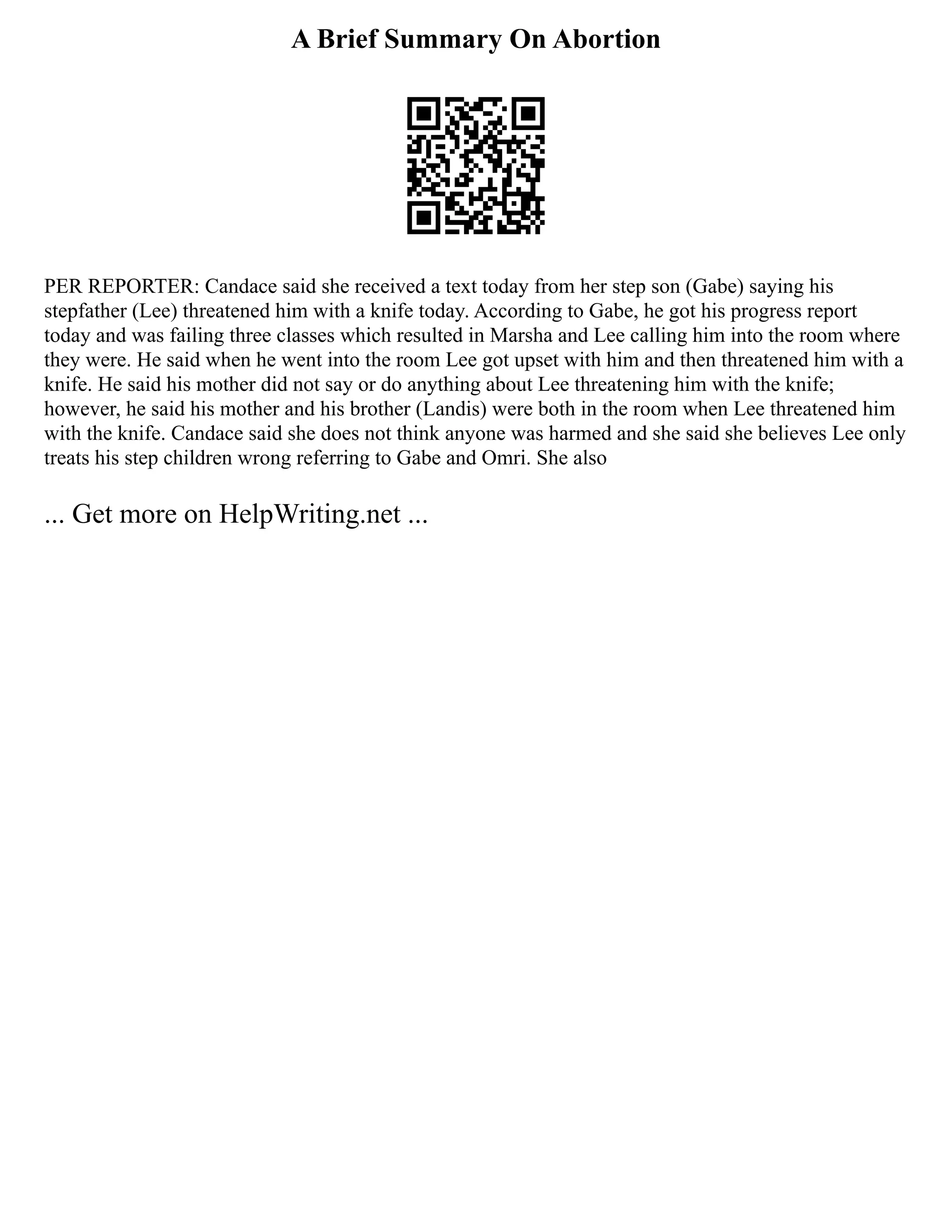 A Brief Summary On Abortion
PER REPORTER: Candace said she received a text today from her step son (Gabe) saying his
stepfather (Lee) threatened him with a knife today. According to Gabe, he got his progress report
today and was failing three classes which resulted in Marsha and Lee calling him into the room where
they were. He said when he went into the room Lee got upset with him and then threatened him with a
knife. He said his mother did not say or do anything about Lee threatening him with the knife;
however, he said his mother and his brother (Landis) were both in the room when Lee threatened him
with the knife. Candace said she does not think anyone was harmed and she said she believes Lee only
treats his step children wrong referring to Gabe and Omri. She also
... Get more on HelpWriting.net ...
 