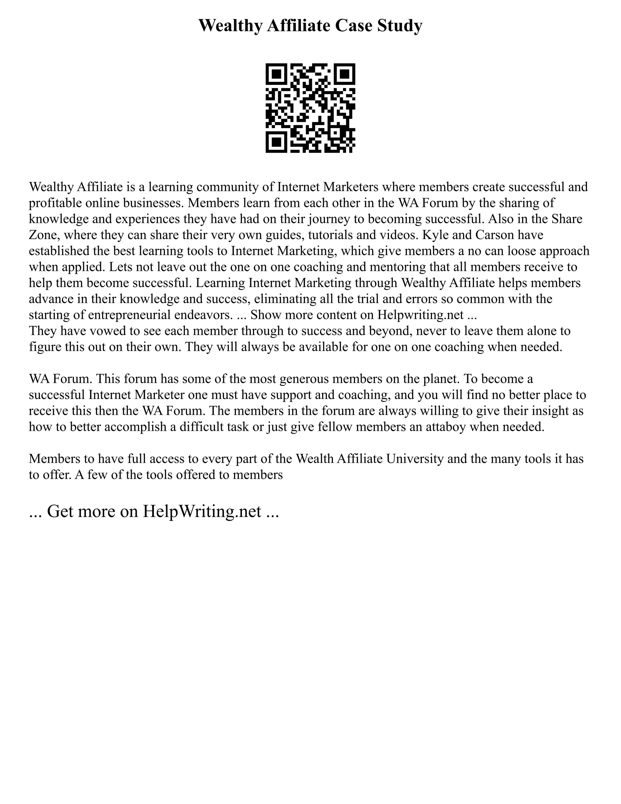 Wealthy Affiliate Case Study
Wealthy Affiliate is a learning community of Internet Marketers where members create successful and
profitable online businesses. Members learn from each other in the WA Forum by the sharing of
knowledge and experiences they have had on their journey to becoming successful. Also in the Share
Zone, where they can share their very own guides, tutorials and videos. Kyle and Carson have
established the best learning tools to Internet Marketing, which give members a no can loose approach
when applied. Lets not leave out the one on one coaching and mentoring that all members receive to
help them become successful. Learning Internet Marketing through Wealthy Affiliate helps members
advance in their knowledge and success, eliminating all the trial and errors so common with the
starting of entrepreneurial endeavors. ... Show more content on Helpwriting.net ...
They have vowed to see each member through to success and beyond, never to leave them alone to
figure this out on their own. They will always be available for one on one coaching when needed.
WA Forum. This forum has some of the most generous members on the planet. To become a
successful Internet Marketer one must have support and coaching, and you will find no better place to
receive this then the WA Forum. The members in the forum are always willing to give their insight as
how to better accomplish a difficult task or just give fellow members an attaboy when needed.
Members to have full access to every part of the Wealth Affiliate University and the many tools it has
to offer. A few of the tools offered to members
... Get more on HelpWriting.net ...
 