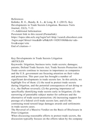 References
Kahnke, R. E., Bundy, K. L., & Long, R. J. (2015). Key
Developments in Trade Secrets Litigation. Business Torts
Journal, 22(2), 7-12.
<!--Additional Information:
Persistent link to this record (Permalink):
https://lopes.idm.oclc.org/login?url=http://search.ebscohost.com
/login.aspx?direct=true&db=a9h&AN=102831068&site=eds-
live&scope=site
End of citation-->
Key Developments in Trade Secrets Litigation
ARTICLES
Keywords: litigation; business torts; trade secrets; damages;
patents; Defend Trade Secrets Act; Trade Secrets Protection Act
Trade secrets continue to increase in importance as companies
and the U.S. government are focusing attention on their value
and protection. This past year has brought a number of
significant developments in trade secrets law. In this article, we
highlight five of them: (1) the need to protect trade secrets
during litigation, and the potential consequences of not doing so
(i.e., the DuPont reversal); (2) the growing importance of
specifically identifying trade secrets early in litigation; (3) the
narrowing of patentable subject matter for software and the
alternative of trade secret protection; (4) increasing support for
passage of a federal civil trade secrets law; and (5) the
continuing trend toward large damages awards and settlements
in trade secrets cases.
The Reversal of a Massive Verdict on the Basis of Disclosure in
Prior Litigation
When discussing reasonable efforts to protect trade secrets, the
discussion typically focuses on the efforts taken by the company
 