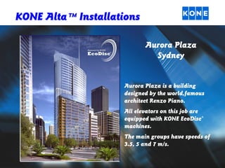 KONE Alta TM Installations
Aurora Plaza
Sydney

Aurora Plaza is a building
designed by the world,famous
architect Renzo Piano.
All elevators on this job are
equipped with KONE EcoDisc®
machines.
The main groups have speeds of
3.5, 5 and 7 m/s.

 
