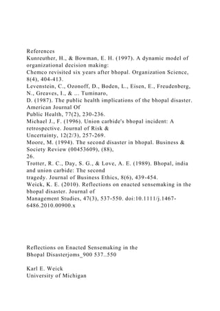 References
Kunreuther, H., & Bowman, E. H. (1997). A dynamic model of
organizational decision making:
Chemco revisited six years after bhopal. Organization Science,
8(4), 404-413.
Levenstein, C., Ozonoff, D., Boden, L., Eisen, E., Freudenberg,
N., Greaves, I., & ... Tuminaro,
D. (1987). The public health implications of the bhopal disaster.
American Journal Of
Public Health, 77(2), 230-236.
Michael J., F. (1996). Union carbide's bhopal incident: A
retrospective. Journal of Risk &
Uncertainty, 12(2/3), 257-269.
Moore, M. (1994). The second disaster in bhopal. Business &
Society Review (00453609), (88),
26.
Trotter, R. C., Day, S. G., & Love, A. E. (1989). Bhopal, india
and union carbide: The second
tragedy. Journal of Business Ethics, 8(6), 439-454.
Weick, K. E. (2010). Reflections on enacted sensemaking in the
bhopal disaster. Journal of
Management Studies, 47(3), 537-550. doi:10.1111/j.1467-
6486.2010.00900.x
Reflections on Enacted Sensemaking in the
Bhopal Disasterjoms_900 537..550
Karl E. Weick
University of Michigan
 