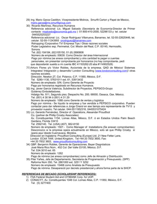 29) Ing. Mario Garza Castillon, Vicepresidente Molinos, Smurfit Carton y Papel de Mexico,
mario.garza@mx.smurfitgroup.com
30) Ricardo Martínez, Recursos Humanos
Referencia adicional: Lic. Miguel Salcedo (Secretaría de Economía-Director de Primer
contacto msalcedo@economia.gob.mx ) 01-800-410-2000, 52296133 y tel. celular
0445525253227
Referencia adicional: Lic. Oscar Rodríguez Villanueva, Banamex, tel. 52-55-22620446, tel.
celular. 52-55-11243955 orodriguez@banamex.com
Rshopping /Corporativo TV/ Empresa Tips / Otras razones sociales
Poder Legislativo esp. Perimetral, Col. Misión del Real, C.P. 83145, Hermosillo,
Sonora.
Tel. (62) 104184, (62)105150, 01 (6) 2890808
Número de empleado: 00639. Como Director del área Internacional
Pago por nómina (se anexa comprobante) y otra cantidad la pagan a cuentas
personales, sin presentar comprobante por honorarios (no hay comprobante, pedí
que depositarán sueldo a mi cuenta IBC 41163262-20 aba #114902528)
31) Arturo Flores y/o Victor Robles, Accionista de la empresa, QAD de México/ Sistemas
Integrales/ Integración y desarrollo/ London Consulting (www.londonconsulting.com)/ otras
razones sociales,
Dirección. Newton 27, Col. Polanco, C.P. 11560, México, D.F.
Tel. 5280-1130, 57631011 ext. 61, 53913432
Número de empleado: S/N. Como Gerente de Proyecto
Pago por honorarios registrado en Recursos Humanos.
32) Ing. Javier García Valencia, Subdirector de Proyectos, PEPSICO-Grupo
Gutiérrez Embotelladores.
Hidalgo No. 911, Segundo piso, Despacho No. 200, 68000, Oaxaca, Oax. México.
Tel. (951) 4 30 94 ó (951) 4 31 29
Número de empleado: 1088 como Gerente de ventas y logística
Pago por nómina.- Se líquido la empresa y fue vendida a PEPSICO corporativo. Pueden
contactar para dar referencias a Jorge Cirerol en ese tiempo era representante de TV13 y
proveedor nuestro. Tel celular. 044-5511952316, 0445531075424
33) Lic. Gerardo Fernández, Director of Operations, Alexander Proudfoot
Co. (partner de Phillip Crosby Associates)
Av. Constituyentes 1154, Lomas Altas, México, D.F. ó en Estados Unidos Palm Beach
Gardens, Florida 33410
Tel. 2592140, Tel. (USA) (407) 662-8150
Número de empleado: 1507.- Como Manager of Installations (Se anexan comprobantes).
Desconozco si la empresa opera actualmente en México, solo sé que Phillip Crosby sí
opera aquí desde Cuernavaca, Morelos.
Dirección en Inglaterra: Proudfoot Consulting (Europe) Ltd, 21 New Fetter Lane,
London EC4A 1AW, United Kingdom, Tel:+44 20 7832 3600, Fax:
+44 20 7832 3602, www.proudfootconsulting.com
34) QBP. Benjamín Robles, Gerente de Operaciones, Bayer Diagnósticos
José Maria Rico Núm.. 452 Col. Del Valle 03100, México, D.F.
Tel. 534-3010 ext. 65
Número de empleado: 1262
Pago de nómina (se anexa comprobantes) como Jefe de Almacén y Distribución.
35) Pilar Yañes, Jefa de Departamento, Secretaria de Programación y Presupuesto. (SPP)
Reforma Núm 350, Tel. 2861000 ext. 3251 Y 3252
Número de empleado: 15468 como Analista de Presupuesto
Pago de nómina. Desapareció por decreto presidencial y ahora forma parte de la SHCP.
REFERENCIAS DE BECADO (SCHOLARSHIP REFERENCES):
1) FSA Federal Student Aid and CITIBANK Corp. for UOP.
2) CONACYT, Av. Constituyentes 1046 Col. Lomas Altas, C.P. 11950, México, D.F.
Tel. (5) 3277400
 