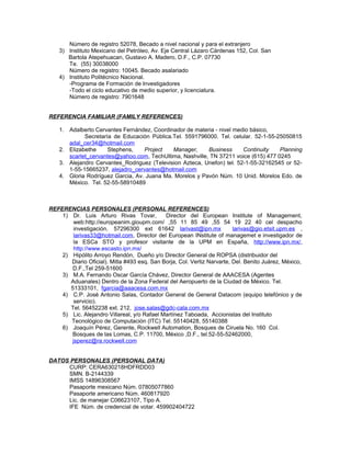 Número de registro 52078, Becado a nivel nacional y para el extranjero
3) Instituto Mexicano del Petróleo, Av. Eje Central Lázaro Cárdenas 152, Col. San
Bartola Atepehuacan, Gustavo A. Madero, D.F., C.P. 07730
Te. (55) 30038000
Número de registro: 10045. Becado asalariado
4) Instituto Politécnico Nacional.
-Programa de Formación de Investigadores
-Todo el ciclo educativo de medio superior, y licenciatura.
Número de registro: 7901648
REFERENCIA FAMILIAR (FAMILY REFERENCES)
1. Adalberto Cervantes Fernández, Coordinador de materia - nivel medio básico,
Secretaría de Educación Pública.Tel. 5591796000. Tel. celular. 52-1-55-25050815
adal_cer34@hotmail.com
2. Elizabethe Stephens, Project Manager, Business Continuity Planning
scarlet_cervantes@yahoo.com, TechUltima, Nashville, TN 37211 voice (615) 477 0245
3. Alejandro Cervantes_Rodriguez (Television Azteca, Unefon) tel. 52-1-55-32162545 or 52-
1-55-15665237, alejadro_cervantes@hotmail.com
4. Gloria Rodríguez Garcia, Av. Juana Ma. Morelos y Pavón Núm. 10 Unid. Morelos Edo. de
México. Tel. 52-55-58910489
REFERENCIAS PERSONALES (PERSONAL REFERENCES)
1) Dr. Luis Arturo Rivas Tovar, Director del European Institute of Management,
web:http://europeanim.gioupm.com/ ,55 11 85 49 ,55 54 19 22 40 cel despacho
investigación. 57296300 ext 61642 larivast@ipn.mx larivas@gio.etsit.upm.es ,
larivas33@hotmail.com, Director del European INstitute of managemet e investigador de
la ESCa STO y profesor visitante de la UPM en España, http://www.ipn.mx/,
http://www.escasto.ipn.mx/
2) Hipólito Arroyo Rendón, Dueño y/o Director General de ROPSA (distribuidor del
Diario Oficial). Mitla #493 esq. San Borja, Col. Vertiz Narvarte, Del. Benito Juárez, México,
D.F.,Tel 259-51600
3) M.A. Fernando Oscar García Chávez, Director General de AAACESA (Agentes
Aduanales) Dentro de la Zona Federal del Aeropuerto de la Ciudad de México. Tel.
51333101, fgarcia@aaacesa.com.mx
4) C.P. José Antonio Salas, Contador General de General Datacom (equipo telefónico y de
servicio).
Tel. 56452238 ext. 212, jose.salas@gdc-cala.com.mx
5) Lic. Alejandro Villareal, y/o Rafael Martínez Taboada, Accionistas del Instituto
Tecnológico de Computación (ITC) Tel. 55140428, 55140388
6) Joaquín Pérez, Gerente, Rockwell Automation, Bosques de Ciruela No. 160 Col.
Bosques de las Lomas, C.P. 11700, México ,D.F., tel.52-55-52462000,
jsperez@ra.rockwell.com
DATOS PERSONALES (PERSONAL DATA)
CURP: CERA630218HDFRDD03
SMN. B-2144339
IMSS 14896308567
Pasaporte mexicano Núm. 07805077860
Pasaporte americano Núm. 460817920
Lic. de manejar C06623107, Tipo A.
IFE Núm. de credencial de votar. 459902404722
 