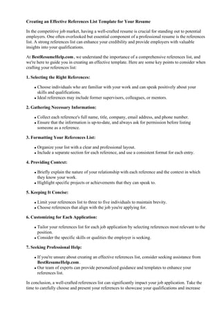 Creating an Effective References List Template for Your Resume
In the competitive job market, having a well-crafted resume is crucial for standing out to potential
employers. One often overlooked but essential component of a professional resume is the references
list. A strong references list can enhance your credibility and provide employers with valuable
insights into your qualifications.
At BestResumeHelp.com, we understand the importance of a comprehensive references list, and
we're here to guide you in creating an effective template. Here are some key points to consider when
crafting your references list:
1. Selecting the Right References:
Choose individuals who are familiar with your work and can speak positively about your
skills and qualifications.
Ideal references may include former supervisors, colleagues, or mentors.
2. Gathering Necessary Information:
Collect each reference's full name, title, company, email address, and phone number.
Ensure that the information is up-to-date, and always ask for permission before listing
someone as a reference.
3. Formatting Your References List:
Organize your list with a clear and professional layout.
Include a separate section for each reference, and use a consistent format for each entry.
4. Providing Context:
Briefly explain the nature of your relationship with each reference and the context in which
they know your work.
Highlight specific projects or achievements that they can speak to.
5. Keeping It Concise:
Limit your references list to three to five individuals to maintain brevity.
Choose references that align with the job you're applying for.
6. Customizing for Each Application:
Tailor your references list for each job application by selecting references most relevant to the
position.
Consider the specific skills or qualities the employer is seeking.
7. Seeking Professional Help:
If you're unsure about creating an effective references list, consider seeking assistance from
BestResumeHelp.com.
Our team of experts can provide personalized guidance and templates to enhance your
references list.
In conclusion, a well-crafted references list can significantly impact your job application. Take the
time to carefully choose and present your references to showcase your qualifications and increase
 