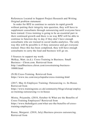 References Located to Support Project Research and Writing.
Original problem statement:
In order for RPZ to continue to sustain its rapid growth
without putting their integrity into question, they will have to
supplement consultants through outsourcing until everyone have
been trained. Cross training is going to be an essential part in
their continued growth and there is no way RPZ will be able to
continue to function day to day if they don’t have enough
consultants who are trained in social media analytics. The only
way this will be possible is if they outsource and get everyone
trained. Once this has been completed, they will have enough
consultants to carry the load and business will go on.
5 Sources to support my work:
McKay, Matt. (n.d.). Cross-Training in Business. Small
Business - Chron.com. Retrieved from
http://smallbusiness.chron.com/crosstraining-business-
10800.html
(N.D) Cross-Training. Retrieved from
https://www.inc.com/encyclopedia/cross-training.html
(2017, May 4) Employee Training: Outsourcing vs. In-House.
Retrieved from
https://www.trainingzone.co.uk/community/blogs/elenap/employ
ee-training-outsourcing-vs-in-house
Mistry, Priyansha. (2018, October 4) What are the Benefits of
Cross-Training Employees? Retrieved from
https://www.thehrdigest.com/what-are-the-benefits-of-cross-
training-employees/
Rouse, Margaret. (2018, July) Business process outsourcing.
Retrieved from
 