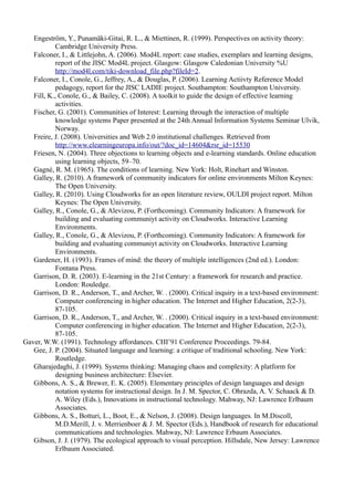 Engeström, Y., Punamäki-Gitai, R. L., & Miettinen, R. (1999). Perspectives on activity theory:
            Cambridge University Press.
   Falconer, I., & Littlejohn, A. (2006). Mod4L report: case studies, exemplars and learning designs,
            report of the JISC Mod4L project. Glasgow: Glasgow Caledonian University %U
            http://mod4l.com/tiki-download_file.php?fileId=2.
   Falconer, I., Conole, G., Jeffrey, A., & Douglas, P. (2006). Learning Actiivty Reference Model
            pedagogy, report for the JISC LADIE project. Southampton: Southampton University.
   Fill, K., Conole, G., & Bailey, C. (2008). A toolkit to guide the design of effective learning
            activities.
   Fischer, G. (2001). Communities of Interest: Learning through the interaction of multiple
            knowledge systems Paper presented at the 24th Annual Information Systems Seminar Ulvik,
            Norway.
   Freire, J. (2008). Universities and Web 2.0 institutional challenges. Retrieved from
            http://www.elearningeuropa.info/out/?doc_id=14604&rsr_id=15530
   Friesen, N. (2004). Three objections to learning objects and e-learning standards. Online education
            using learning objects, 59–70.
   Gagné, R. M. (1965). The conditions of learning. New York: Holt, Rinehart and Winston.
   Galley, R. (2010). A framework of community indicators for online environments Milton Keynes:
            The Open University.
   Galley, R. (2010). Using Cloudworks for an open literature review, OULDI project report. Milton
            Keynes: The Open University.
   Galley, R., Conole, G., & Alevizou, P. (Forthcoming). Community Indicators: A framework for
            building and evaluating communiyt activity on Cloudworks. Interactive Learning
            Environments.
   Galley, R., Conole, G., & Alevizou, P. (Forthcoming). Community Indicators: A framework for
            building and evaluating communiyt activity on Cloudworks. Interactive Learning
            Environments.
   Gardener, H. (1993). Frames of mind: the theory of multiple intelligences (2nd ed.). London:
            Fontana Press.
   Garrison, D. R. (2003). E-learning in the 21st Century: a framework for research and practice.
            London: Rouledge.
   Garrison, D. R., Anderson, T., and Archer, W. . (2000). Critical inquiry in a text-based environment:
            Computer conferencing in higher education. The Internet and Higher Education, 2(2-3),
            87-105.
   Garrison, D. R., Anderson, T., and Archer, W. . (2000). Critical inquiry in a text-based environment:
            Computer conferencing in higher education. The Internet and Higher Education, 2(2-3),
            87-105.
Gaver, W.W. (1991). Technology affordances. CHI’91 Conference Proceedings. 79-84.
   Gee, J. P. (2004). Situated language and learning: a critique of traditional schooling. New York:
            Routledge.
   Gharajedaghi, J. (1999). Systems thinking: Managing chaos and complexity: A platform for
            designing business architecture: Elsevier.
   Gibbons, A. S., & Brewer, E. K. (2005). Elementary principles of design languages and design
            notation systems for instructional design. In J. M. Spector, C. Ohrazda, A. V. Schaack & D.
            A. Wiley (Eds.), Innovations in instructional technology. Mahway, NJ: Lawrence Erlbaum
            Associates.
   Gibbons, A. S., Botturi, L., Boot, E., & Nelson, J. (2008). Design languages. In M.Discoll,
            M.D.Merill, J. v. Merrienboer & J. M. Spector (Eds.), Handbook of research for educational
            communications and technologies. Mahway, NJ: Lawrence Erbaum Associates.
   Gibson, J. J. (1979). The ecological approach to visual perception. Hillsdale, New Jersey: Lawrence
            Erlbaum Associated.
 