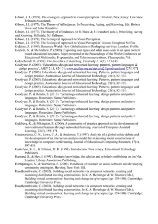 Gibson, J. J. (1979). The ecological approach to visual perception. Hillsdale, New Jersey: Lawrence
       Erlbaum Associated.
Gibson, J.J. (1977), The Theory of Affordances. In Perceiving, Acting, and Knowing, Eds. Robert
       Shaw and John Bransford
Gibson, J.J. (1977). The theory of affordances. In R. Shaw & J. Bransford (eds.), Perceiving, Acting
and Knowing. Hillsdale, NJ: Erlbaum.
Gibson, J.J. (1979), The Ecological Approach to Visual Perception.
Gibson, J.J. (1979). The Ecological Approach to Visual Perception. Boston: Houghton Mifflin.
Giddens, A. (1999). Runaway World: How Globalisation is Reshaping our lives. London: Profile.
Godwin, S., & McAndrew, P. (2008). Exploring user types and what users seek in an open content
       based educational resource. Paper presented at the Proceedings of the World Conference on
       Educational Multimedia, Hypermedia, and Telecommunications, Cheasapeake, VA.
Goldschmidt, B. (1991). The dialectivs of sketching. Creativity J., 4(2), 123-143.
Goodyear, P. (2005), ‘Educational design and networked learning: patterns, pattern languages &
  design practice’, AJET 21.1, 82-101, www.ascilite.org.au/ajet/ajet21/goodyear.html [27/1/07]
Goodyear, P. (2005). Educational design and networked learning: Patterns, pattern languages and
       design practice. Australasian Journal of Educational Technology, 21(1), 82–101.
Goodyear, P. (2005). Educational design and networked learning: Patterns, pattern languages and
       design practice. Australasian Journal of Educational Technology, 21(1), 82–101.
Goodyear, P. (2005). Educational design and networked learning: Patterns, pattern languages and
       design practice. Australasian Journal of Educational Technology, 21(1), 82–101.
Goodyear, P., & Retalis, S. (2010). Technology-enhanced learning: design patterns and pattern
       languages. Rotterdam: Sense Publishers.
Goodyear, P., & Retalis, S. (2010). Technology-enhanced learning: design patterns and pattern
       languages. Rotterdam: Sense Publishers.
Goodyear, P., & Retalis, S. (2010). Technology-enhanced learning: design patterns and pattern
       languages. Rotterdam: Sense Publishers.
Goodyear, P., & Retalis, S. (2010). Technology-enhanced learning: design patterns and pattern
       languages. Rotterdam: Sense Publishers.
Guldberg, K., & Pilkington, R. (2006). A community of practice approach to the development of
       non-traditional learners through networked learning. Journal of Computer Assisted
       Learning, 22(3), 159–171.
Gunawardena, C. N., Lowe, C. A., & Anderson, T. (1997). Analysis of a global online debate and
       the development of an interaction analysis model for examining social construction of
       knowledge in computer conferencing. Journal of Educational Computing Research, 17(4),
       397-431.
Gustafson, K. L., & Tillman, M. H. (1991). Introduction. New Jersey: Educational Technology
       Publishers.
Harnard, S., & Hey, J. (1995). Esoteric knowledge, the scholar and scholarly publishing on the Net.
       London: Library Association Publishing.
Hatzipanagos, S., & Warburton, S. (2009). Handbook of research on social software and developing
       community ontologies. Hershey, New Yorl: IGI.
Hawthornthwaite, C. (2002). Building social networks via computer networks: creating and
       sustaining distributed learning communities. In K. A. Renninger & W. Shumar (Eds.),
       Building virtual communiites: learning and change in cybersapce (pp. 159-190). Cambridge:
       Cambridge University Press.
Hawthornthwaite, C. (2002). Building social networks via computer networks: creating and
       sustaining distributed learning communities. In K. A. Renninger & W. Shumar (Eds.),
       Building virtual communiites: learning and change in cybersapce (pp. 159-190). Cambridge:
       Cambridge University Press.
 