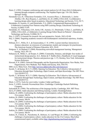 Henri, F. (1992). Computer conferencing and content analysis In A.R. Kaye (Ed.) Collaborative
         learning through computer conferencing: The Najaden Papers (pp. 116-136). Berlin:
         Springer Verlag.
Hernández-Leo, D., Villasclaras-Fernández, E.D., Ascensio-Pérez, J., Dimitriadis, I., Jorrín-
         Abellán, I.M., Ruiz-Requies, I., and Rubia-Avi, B. (2006), COLLAGE: A collaborative
         learning design editor based on patterns, Educational Technology and Society, 9 (1), 58-71.
Hernández, D. Asensio, J.I. and Dimitriadis, Y.A. (2005), Computational Representation of
    Collaborative Learning Flow Patterns using IMS Learning Design, Educational Technology &
    Society, 8 (2005) 75-89.
Hernández, D., Villasclaras, E.D., Jorrín, I.M., Asensio, J.I., Dimitriadis, Y, Ruiz, I., and Rubia, B.
    (2006), COLLAGE, a Collaborative Learning Design Editor Based on Patterns”, Educational
    Technology and Society, 9 (2006) 58-71.
Hey, J. (1997). E-Journals for research: the user perspective. Serials, 10(1), 65-68.
Hey, J. (2004). Targetting academic research with Southampton's institutional repository. Ariadne,
         40.
Hillman, D. C., Willis, D. J., & Gunawardena, C. N. (1994). Learner-interface interaction in
         distance education: an extension of contemporary models and strategies for practitioners.
         The American Journal of Distance Education, 8(2), 30-42.
Hodgson, V., & Watland, P. (2004). Researching networked management learning. Management
         learing, 35(2), 99-116.
Hohanson, B., Miller, C., & Hooper, S. (2008). Commodity, firmness, and delight: four modes of
         instructional design practice. In L. Botturi & T. Stubbs (Eds.), Handbook of visual languages
         for instructional design: Theories and practices (pp. 1-17). Hershey, New York: Information
         Science Reference.
Howard, P. N. (2002). Network Ethnography and the Hypermedia Organization: New Media, New
         Organizations, New Methods. New Media and Society, 4(4), 550-574.
IBM. (n.d.). Many Eyes. from http://services.alphaworks.ibm.com/manyeyes/
Iiyoshi, T., & Kumar, M. S. V. (2008). Opening Up Education: The Collective Advancement of
         Education through Open Technology, Open Content, and Open Knowledge: The MIT Press
         %@ 0262033712.
Iiyoshi, T., & Kumar, M. S. V. (2008). Opening Up Education: The Collective Advancement of
         Education through Open Technology, Open Content, and Open Knowledge: The MIT Press
         %@ 0262033712.
Illich, I. (1973). Tools for conviviality. London: Calder and Boyars.
Irwin, T. (1985). Aristotle Nicomachean Ehics. Cambridge: Cambridge Hackett Publishing
         Company.
Jackendoff, R. (1996). The architecture of the language facility. Cambridge, MA: MIT Press.
Jarvis, P. (2004). Adult education and lifelong learning. London: RoutledgeFalmer.
Jenkins, H. (2009). Confronting the challenges of participatory culture: Media education for the
         21st century: Mit Pr.
Jenkins, H. (2009). Confronting the challenges of participatory culture: Media education for the
         21st century: Mit Pr.
Jenkins, H. (2009). Confronting the challenges of participatory culture: Media education for the
         21st century: Mit Pr.
Jenkins, H. (2009). Confronting the challenges of participatory culture: Media education for the
         21st century: Mit Pr.
Jenkins, H. (2009). Confronting the challenges of participatory culture: Media education for the
         21st century: Mit Pr.
Jenkins, H., Clinton, K., Purushotma, R., Robison, A.J. and Weigel, M. (2006), Confronting the
         challenges of participatory culture: media education for the 21st Century, MacArthur
         commissioned report, available online http://digitallearning.macfound.org/atf/cf/
 