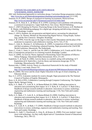 %7B7E45C7E0-A3E0-4B89-AC9C-E807E1B0AE4E
        %7D/JENKINS_WHITE_PAPER.PDF
JISC (nd), Institutional approaches to curriculum design, Curriculum Design programme website,
   http://www.jisc.ac.uk/whatwedo/programmes/elearning/curriculumdesign.aspx [11/11/09]
Jonassen, D. H. (2005). Design of constructivist learning environments. Retrieved from
        http://www.coe.missouri.edu/%7Ejonassen/courses/CLE/index.html
Jonassen, D. H., Peck, K. L., & Wilson, B. G. (1999). Learning to solve problems with technology:
        a constructivist perspective. Upper Sadle River, New Jersey: Merrill Publishing.
Jones, C. (2007) Designing for Practice: Practicing Design in the Social Sciences, in H. Beetham &
   R. Sharpe, (eds) Rethinking pedagogy for a digital age: designing and delivering e-learning,
   166–179. Routledge: London.
Jones, C. (2011), Students, the net generation and digital natives: accounting for educational
        change. In: Thomas, Michael ed. Deconstructing Digital Natives: Young People, Techno-
        logy, and the New Literacies. Abingdon: Routledge.
Jones, C. R. (1999). From the sage on the stage to what exactly? Description and the place of the
        moderator in cooperative and collaborative learning. ALT-J, 7(2), 27-36.
Jones, C., Aoki, K., Rusman, E., & Schlusmans, K. (2009). A comparison of three open universities
        and their acceptance of technology enhanced learning. Paper presented at the 23rd ICDE
        World Conference, Massstricht, The Netherlands.
Jones, C., Cook, J., Jones, A., and De Laat, M. (2007), Collaboration, in G. Conole and M. Oliver
(Eds.), Contemporary perspectives in e-learning research, Routledge: London.
Joyes, G. (2008). An Activity Theory Approach to Researching Tutors' Perceptions of Effective
        Online Pedagogy. Educational Media International, 45(3), 231-243.
Kaptelinin, V., & Nardi, B. (2006). Activity theory in a nutshell, acting with technology. In V.
        Kaptenlinin & B. Nardi (Eds.), Activity theory and interaction design (pp. 29-72).
        Cambridge, Massachussetts: MIT press.
Karasavvidis, I. (2008). Activity Theory as a theoretical framework for the study of blended
        learning: a case study. Greece %U
        http://www.networkedlearningconference.org.uk/past/nlc2008/abstracts/Karasavvidis.htm.
Katz, R. (2008). The tower and the cloud: Higher Education in the age of cloud computing, an
        Educause ebook.
Kay, A. C. (1972). A dynamic medium for creative thought. Paper presented at the The National
        Council of Teachers of English, Minneapolis.
Kaye, A. R. (Ed.) (1992) Collaborative Learning through Computer Conferencing: The Najdeen
Papers. Berlin: Springer-Verlag.
Kelly, A. E., Baek, J. Y., Lesh, R. A., & Banna-Ritland, B. (2008). Enabling innovations in
        education and systematizing their impact. In A. E. Kelly, R. A. Lesh & J. Y. Baek (Eds.),
        Handbook of design research methods in education: innovations in science, technology,
        engineering and mathematics learning and teaching (pp. 3-18). New York and London:
        Routledge.
Kelly, A. E., Baek, J. Y., Lesh, R. A., & Banna-Ritland, B. (2008). Enabling innovations in
        education and systematizing their impact. In A. E. Kelly, R. A. Lesh & J. Y. Baek (Eds.),
        Handbook of design research methods in education: innovations in science, technology,
        engineering and mathematics learning and teaching (pp. 3-18). New York and London:
        Routledge.
Kelly, A. E., Lesh, R. A., & Baek, J. Y. (2008). Handbook of design research methods in education:
        innovations in science, technology, engineerin and mathematics learning and teaching. New
        York and London: Routledge.
Kennedy, G., Judd, T., Churchward, A., Gray, K., & Krause, K. (2008). First year students’ experi-
        ences with technology: Are they really digital natives? Australasian Journal of Educational
        Technology, 24(1), 108-122.
 