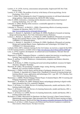 Leontiev, A. N. (1978). Activity, consciousness and personality. Englewood Cliff, New York:
        Prentice Hall.
Leontiev, A. N. (1989). The problem of activity in the history of Soviet psychology. Soviet
        Psychology, 27(1), 22-39.
Lever, T. (2006). Who's designing for whom? Comparing taxonomies in web-based educational
        design galleries. Paper presented at the ASCILITE 2006, Sydney.
Liber, O. (2004). Cybernetics, e-learning and the education system. International Journal of
        Learning Technology, 1(1), 127–140.
Littlejohn, A. (2003). Reusing online resources: a sustainable approach to e-learning:
        RoutledgeFalmer.
Littlejohn, A., Falconer, I., & McGill, L. (2008). Characterising effective eLearning resources.
        Computers & Education, 50(3), 757-771 %U
        http://www.academy.gcal.ac.uk/people/falconer.html.
Lockyer, L., Bennett, S., Agostinho, S. and Harper, B. (2008), Handbook of research on learning
   design and learning objects, New York: Information Science Reference.
Lockyer, L., Bennett, S., Agostinho, S., & Harper, B. (2008). Handbook of Research on Learning
        Design and Learning Objects: Issues, Applications and Technologies: IGI Global %@
        1599048612 %7 illustrated edition.
Lockyer, L., Bennett, S., Agostinho, S., & Harper, B. (2008). Handbook of Research on Learning
        Design and Learning Objects: Issues, Applications and Technologies: IGI Global %@
        1599048612 %7 illustrated edition.
Lonbardi, M.M. (2007), Authentic learning for the 21st Century: an overview, a report for the EDU-
CAUSE learning initiative, available online at http://net.educause.edu/ir/library/pdf/ELI3009.pdf
Luria, A. (1976). Cognitive development: its cultural and social foundations. Harvard: Harvard
        University Press.
Magnussen, E. (2006). Pedagogical Patterns - a method to capture best practices in teaaching and
        learning. Paper presented at the 4:e ogiska inspirationskonferensen, LTH.
Mason, R. and Kay, T. (1989), Mindweave: communication, computers and distance education,
        Pergamon
Mason, R., & Rennie, F. (2008). E-learning and social networking handbook: resources for higher
        education. Abingdon: Routledge.
Massironi, M. (2002). The pyschology of graphic image: seeing, drawing, communicating.
        Mahwah, NJ: Lawrence Erbaum Associate.
Masterman, L. (2008a). Activity theory and the design of pedagogic planning tools. In L. Lockyer,
        S. Bennett, S. Agostinho & B. Harper (Eds.), Handbook of research on learning design and
        learning obkects: issues, applications and technologies (Vol. 1, pp. 209 - 227). Hershey, New
        York: Information Science Reference.
Masterman, L. (2008b). Phoebe Pedagogy Planner Project: Evaluation Report, JISC E-Learning and
        Pedagogy Programme: Oxford University.
Masterman, L., & Manton, M. (2009). Pedagogic theory and pedagogic planning in digital worlds.
        Paper presented at the CAL conference, Brighton.
Mayes, T., & Freitas, S. d. (2004). Review of e-learning frameworks, models and theories, JISC e-
        learning models desk study.
Mayes, T., & Freitas, S. d. (2004). Review of e-learning frameworks, models and theories, JISC e-
        learning models desk study.
Mayes, T., & Freitas, S. d. (2004). Review of e-learning frameworks, models and theories, JISC e-
        learning models desk study.
McAndrew, P. (2006). Motivations for Openlearn: the Open University’s Open Content Initiative,
        Openlearning workshop paper. Paper presented at the THe OECD experts meeting on Open
        Educatinal Resouces. Retrieved from http://kn.open.ac.uk/public/document.cfm?docid=8816
McAndrew, P., & Thille, C. (2009). Proposal to the Willaim and Flora Hewlett Foundation to establish the
      Olnet initiative. Milton Keynes: The Open University.
 