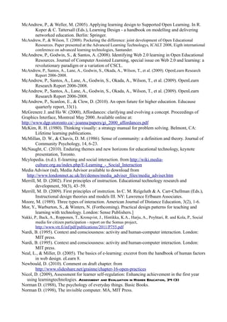 McAndrew, P., & Weller, M. (2005). Applying learning design to Supported Open Learning. In R.
     Koper & C. Tattersall (Eds.), Learning Design - a handbook on modelling and delivering
     networked education. Berlin: Springer.
McAndrew, P., & Wilson, T. (2008). Pocketing the difference: joint development of Open Educational
      Resources. Paper presented at the Advanced Learning Technologys, ICALT 2008, Eigth international
      conference on advanced learning technologies, Santander.
McAndrew, P., Godwin, S., & Santos, A. (2008). Identifying Web 2.0 learning in Open Educational
     Resources. Journal of Computer Assisted Learning, special issue on Web 2.0 and learning: a
     revolutionary paradigm or a variation of CSCL.
McAndrew, P., Santos, A., Lane, A., Godwin, S., Okada, A., Wilson, T., et al. (2009). OpenLearn Research
      Report 2006-2008.
McAndrew, P., Santos, A., Lane, A., Godwin, S., Okada, A., Wilson, T., et al. (2009). OpenLearn
        Research Report 2006-2008.
McAndrew, P., Santos, A., Lane, A., Godwin, S., Okada, A., Wilson, T., et al. (2009). OpenLearn
        Research Report 2006-2008.
McAndrew, P., Scanlon, E., & Clow, D. (2010). An open future for higher education. Educause
        quarterly report, 33(1).
McGrenere J. and Ho W. (2000), Affordances: clarifying and evolving a concept. Proceedings of
Graphics Interface, Montreal May 2000. Available online at:
http://www.dgp.utoronto.ca/~joanna/papers/gi_2000_affordances.pdf
McKim, R. H. (1980). Thinking visually: a strategy manual for problem solving. Belmont, CA:
        Lifetime learning publications.
McMillan, D. W., & Chavis, D. M. (1986). Sense of community: a definition and theory. Journal of
        Community Psychology, 14, 6-23.
McNaught, C. (2010). Enduring themes and new horizons for educational technology, keynote
        presentation, Toronto.
Mcylopedia. (n.d.). E-learning and social interaction. from http://wiki.media-
        culture.org.au/index.php/E-Learning_-_Social_Interaction
Media Advisor (nd), Media Advisor available to download from
   http://www.londonmet.ac.uk/ltri/demos/media_adviser_files/media_adviser.htm
Merrill, M. D. (2002). First principles of instruction. Educational technology research and
        development, 50(3), 43–59.
Merrill, M. D. (2009). First principles of instrction. In C. M. Reigeluth & A. Carr-Chellman (Eds.),
        Instructional design theories and models III. NY: Lawrence Erlbaum Associates.
Moore, M. (1989). Three types of interaction. American Journal of Distance Education, 3(2), 1-6.
Mor, Y., Warburton, S., & Winters, N. (Forthcoming). Practical design patterns for teaching and
        learning with technology. London: Sense Publishers.]
Nakki, P., Back, A., Ropponen, T., Kronqvist, J., Hintikka, K.A., Harju, A., Poyhtari, R. and Kola, P., Social
        media for citizen participation - report on the Somus project,
        http://www.vtt.fi/inf/pdf/publications/2011/P755.pdf
Nardi, B. (1995). Context and consciousness: activity and human-computer interaction. London:
       MIT press.
Nardi, B. (1995). Context and consciousness: activity and human-computer interaction. London:
       MIT press.
Neal, L., & Miller, D. (2005). The basics of e-learning: excerot from the handbook of human factors
       in web design. eLearn 8.
Newbould, D. (2010). Comment on draft chapter. from
       http://www.slideshare.net/grainne/chapter-16-open-practices
Nicol, D. (2009), Assessment for learner self-regulation: Enhancing achievement in the first year
  using learningtechnologies. Assessment and Evaluation in Higher Education, 34 (3)
Norman D. (1988), The psychology of everyday things. Basic Books.
Norman D. (1998), The invisible computer. MA, MIT Press.
 