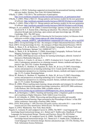 O' Donoghue, J. (2010). Technology-supported environments for personalized learning: methods
       and case studies. Hershey, New York: IGI Global Publishers.
O'Reilly, T. (2004, 17/01/2011). The architecture of particaption.
       http://www.oreillynet.com/pub/a/oreilly/tim/articles/architecture_of_participation.html
O'Reilly, T. (2005). What is Web 2.0 - Design patterns and business models for the next generation
       of software. http://oreillynet.com/pub/a/oreilly/tim/news/2005/09/30/what-is-web-20.html
O'Reilly, T. (2005). What is Web 2.0 - Design patterns and business models for the next generation
       of software. http://oreillynet.com/pub/a/oreilly/tim/news/2005/09/30/what-is-web-20.html
Oblinger, D., & Lombardi, M. M. (2008). Common knowledge: opennes in higher education. In T.
       Iiyoshi & M. S. V. Kumar (Eds.), Opening up education: The collective advancement of
       education through open technology, open content and open knowledge (pp. 289-400).
       Cambridge, MA.: The MIT press.
Oblinger, D.G. and Oblinger, J.L. (eds) (2005) Educating the Net Generation [online], An Educause ebook
       publication available at http://routes.open.ac.uk/ ixbin/ hixclient.exe?
        _IXDB_=routes&_IXSPFX_=g&submitbutton=summary&%24+with+res_id+is+res19283
Oecd. (2007). Giving knowledge for free - the emergece of Open Educational Resourcs: OECD.
Oecd. (2007). Giving knowledge for free - the emergece of Open Educational Resourcs: OECD.
Okada, A., Shum, S. B., & Sherborne, T. (2008). Knowledge Cartography: Software Tools and
        Mapping Techniques: Springer %@ 1848001487 %7 1.
Okada, A., Shum, S. B., & Sherborne, T. (2008). Knowledge Cartography: Software Tools and
        Mapping Techniques: Springer %@ 1848001487 %7 1.
Oliver, M. (2002). JISM Special issue on theory for learning technologies, editorial. Journal of
        Interactive Multimedia Education, 9.
Oliver, M., Harvey, J., Conole, G., & Jones, A. (2007). Evaluation In G. Conole and M. Oliver
        (eds), Contemporary perspectives in e-learning research: themes, methods and impact on
        practice’ (pp. 203-216). London: RoutledgeFalmer.
Oliver, M., Roberts, G., Beetham, H., Ingraham, B., Dyke, M., & Levy, P. (2007). Knowledge,
        society and perspectives on learning technology In G. Conole and M. Oliver (Eds.)
        Contemporaryr perspectives in e-learning research: themes, methods and impact on practice
        (pp. 21-37). London: RoutledgeFalmer.
Oliver, M., Roberts, G., Beetham, H., Ingraham, B., Dyke, M., & Levy, P. (2007). Knowledge,
        society and perspectives on learning technology In G. Conole and M. Oliver (Eds.)
        Contemporaryr perspectives in e-learning research: themes, methods and impact on practice
        (pp. 21-37). London: RoutledgeFalmer.
Oliver, R. (2000), Where teaching meets learning: design principles and strategies for web-based
        learning environments that support knowledge construction, ASCILITE 2000 conference,
        Coffs Harbour, 9th-12th December 2000, available online at
        http://www.ascilite.org.au/conferences/coffs00/papers/ron_oliver_keynote.pdf
Oliver, R., & Herrington, J. (2001). Teaching and learning online: a beginners guide to e-learning
        and e-teaching in Higher Education. Perth: Edith Cowan University.
Oliver, R., & Littlejohn, A. (2006). Discovering and describing accessible and reuseable
        practitioner-focused learning. Paper presented at the Proceedings of theme 1 of the JISC
        online conference: Innovating e-learning 2006, Online.
OPAL. (2010). Work package 3 - OPE innovation and quality monitor, deliverable D3.1 - scope of desk
       research and case study identification. Milton Keynes: The Open University.
Papert, S. (1993). Mindstorms. New York: Basic Books.
Paquett, G., Léonard, M. and Lundgren-Cayrol, K. (2008), The MOT+ visual language for
  knowledge-based instructional design, in L. Botturi and T. Stubbs (eds), Handbook of Visual
  Languages for Instructional Design. Theories and Practices, Hersey PA: IGI Global.
Paquette, G., Léonard, M., & Lundgren-Cayrol, K. (2008). The MOT+ visual language for
        knowledge-based instructional design. In L. Botturi & S. T. Stubbs (Eds.), Handbook of
        visual languages for instruction design: theories and practices (pp. 133-154). Hershey, New
        York: Information Science Reference.
 