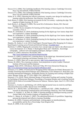 Sawyer, R. K. (2006). The Cambridge handbook of the learning sciences: Cambridge University
        Press %@ 0521845548, 9780521845540.
Sawyer, R. K. (2006). The Cambridge handbook of the learning sciences: Cambridge University
        Press %@ 0521845548, 9780521845540.
Schön, D. A. (1987). Educating the reflective practioner: towards a new design for teaching and
        learning within the professions. San Francisco: Joey-Bass Inc.
Seely Brown, J. (2006). New learning enviroments for the 21st century - exploring the edge. The
        magzine of higher learning, 38, 18-24.
Seely Brown, J., & Duguid, P. (2000). The social life of information. Boston, MA: Harvard
        Business School Press.
Sfard, A. (1998). On two metaphors for learning and the dangers of choosing just one. Educational
        researcher, 27(2), 4.
Sharpe, R., & Beetham, H. (2010). Rethinking learning for the digital age: how learnes shape their
        own experiences. London: Routledge.
Sharpe, R., & Beetham, H. (2010). Rethinking learning for the digital age: how learnes shape their
        own experiences. London: Routledge.
Sharpe, R., & Beetham, H. (2010). Rethinking learning for the digital age: how learnes shape their
        own experiences. London: Routledge.
Sharples, M., Scalon, E. et al. (2011) Final Report: Personal Inquiry (PI): Designing for Evidence-
based Inquiry Learning across Formal and Informal Settings. (Available here)
Sherborne, T. (2008), Mapping the curriculum: how concept maps can improve the effectiveness of
   course development. In A. Okada, S. Buckingham Shum and T. Sherborne , Knowledge
   cartography – software tools and mapping techniques, Springer: London.
Siemens, G. (2002). Interaction, 8th October 2002.
        http://www.elearnspace.org/Articles/Interaction.htm
Siemens, G. (2005). Connectivism: A learning theory for the digital age. International journal of
        instructional technology and distance learning, 2(1), 3–10.
Siemens, G. (2009). Open isn't so open anymore. http://www.connectivism.ca/?p=198
Sloman, M. (2001). The e-learning revolution: from propisitions to action London: Chartered
        Institute of Personnel and Development.
Soegaard, Mads (2010). Affordances. Retrieved 5 May 2011 from Interaction-Design.org:
http://www.interaction-design.org/encyclopedia/affordances.html
Sorensen, E. K. (2009), A Framework for Designing Online Education for Global, Democratic Cit-
izenship: Promoting Intercultural Dialogue and Collaboration. In M. Hellsten & A. Reid (Eds.), Re-
searching International Pedagogies. Sustainable Practice for Teaching and Learning in Higher Edu-
cation. Springer Verlag. (pp. 277-293). ISBN: 978-1-4020-8857-5
Sorensen, E. K. (2010), Theory Informed Design of Networked Teaching and Learning: Focusing
on Facilitating of Democratic Dialogue. Proceedings of European Distance and e-Learning Network
(EDEN 2010). Held at Universidad Politecnica de Valencia. Valencia, Spain. June 8-12, 2010. (Peer
Reviewed)
Sorensen, E., Conole, G. and Harlung, A.H. (2010), Special journal issue on creativity and Open
Educational Resources (OER), Special issue of EURODL.
Spector, M. J., Merrill, M.D., van Merrienboer, J., and Driscoll, M.P. . (2008). Handbook of
        research on educational communications and technology (Third ed.). New York: Routledge.
Stankov, S., Grubišić, A., & Žitko, B. (2004). E-learning paradigm & Intelligent tutoring systems.
        Annual 2004 of the Croatian Academy of Engineering, 21–31.
Stefani, L., Mason, R., & Pegler, C. (2007). The educational potential of e-portfolios: Supporting
        personal development and reflective learning: Routledge.
Strathern, M. (2004). Commons and borderlands: working papers on interdisciplinarity,
        accountability and the flow of knowledge: Sean Kingston Pub.
Straub, R. (2008). Is the world open?
 