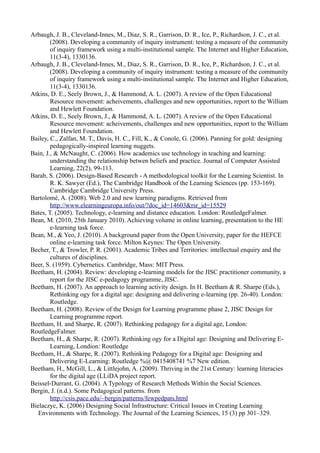 Arbaugh, J. B., Cleveland-Innes, M., Diaz, S. R., Garrison, D. R., Ice, P., Richardson, J. C., et al.
        (2008). Developing a community of inquiry instrument: testing a measure of the community
        of inquiry framework using a multi-institutional sample. The Internet and Higher Education,
        11(3-4), 1330136.
Arbaugh, J. B., Cleveland-Innes, M., Diaz, S. R., Garrison, D. R., Ice, P., Richardson, J. C., et al.
        (2008). Developing a community of inquiry instrument: testing a measure of the community
        of inquiry framework using a multi-institutional sample. The Internet and Higher Education,
        11(3-4), 1330136.
Atkins, D. E., Seely Brown, J., & Hammond, A. L. (2007). A review of the Open Educational
        Resource movement: acheivements, challenges and new opportunities, report to the William
        and Hewlett Foundation.
Atkins, D. E., Seely Brown, J., & Hammond, A. L. (2007). A review of the Open Educational
        Resource movement: acheivements, challenges and new opportunities, report to the William
        and Hewlett Foundation.
Bailey, C., Zalfan, M. T., Davis, H. C., Fill, K., & Conole, G. (2006). Panning for gold: designing
        pedagogically-inspired learning nuggets.
Bain, J., & McNaught, C. (2006). How academics use technology in teaching and learning:
        understanding the relationship betwen beliefs and practice. Journal of Computer Assisted
        Learning, 22(2), 99-113.
Barab, S. (2006). Design-Based Research - A methodological toolkit for the Learning Scientist. In
        R. K. Sawyer (Ed.), The Cambridge Handbook of the Learning Sciences (pp. 153-169).
        Cambridge Cambridge University Press.
Bartolomé, A. (2008). Web 2.0 and new learning paradigms. Retrieved from
        http://www.elearningeuropa.info/out/?doc_id=14603&rsr_id=15529
Bates, T. (2005). Technology, e-learning and distance education. London: RoutledgeFalmer.
Bean, M. (2010, 25th January 2010). Achieving volume in online learning, presentation to the HE
        e-learning task force.
Bean, M., & Yeo, J. (2010). A background paper from the Open University, paper for the HEFCE
        online e-learning task force. Milton Keynes: The Open University.
Becher, T., & Trowler, P. R. (2001). Academic Tribes and Territories: intellectual enquiry and the
        cultures of disciplines.
Beer, S. (1959). Cybernetics. Cambridge, Mass: MIT Press.
Beetham, H. (2004). Review: developing e-learning models for the JISC practitioner community, a
        report for the JISC e-pedagogy programme, JISC.
Beetham, H. (2007). An approach to learning activity design. In H. Beetham & R. Sharpe (Eds.),
        Rethinking ogy for a digital age: designing and delivering e-learning (pp. 26-40). London:
        Routledge.
Beetham, H. (2008). Review of the Design for Learning programme phase 2, JISC Design for
        Learning programme report.
Beetham, H. and Sharpe, R. (2007). Rethinking pedagogy for a digital age, London:
RoutledgeFalmer.
Beetham, H., & Sharpe, R. (2007). Rethinking ogy for a Digital age: Designing and Delivering E-
        Learning, Londion: Routledge
Beetham, H., & Sharpe, R. (2007). Rethinking Pedagogy for a Digital age: Designing and
        Delivering E-Learning: Routledge %@ 0415408741 %7 New edition.
Beetham, H., McGill, L., & Littlejohn, A. (2009). Thriving in the 21st Century: learning literacies
        for the digital age (LLiDA project report.
Beissel-Durrant, G. (2004). A Typology of Research Methods Within the Social Sciences.
Bergin, J. (n.d.). Some Pedagogical patterns. from
        http://csis.pace.edu/~bergin/patterns/fewpedpats.html
Bielaczyc, K. (2006) Designing Social Infrastructure: Critical Issues in Creating Learning
   Environments with Technology. The Journal of the Learning Sciences, 15 (3) pp 301–329.
 