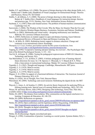Stubbs, S.T. and Gibbons, A.S. (2008), The power of design drawing in the other design fields, in L.
   Botturi and T. Stubbs (eds), Handbook of Visual Languages for Instructional Design. Theories
   and Practices, Hersey PA: IGI Global
Stubbs, T., & Gibbons, A. S. (2008). The power of design drawing in other design fields In L.
        Botturi & T. Stubbs (Eds.), Handbook of visual languages for instruction design: theories
        and practices (pp. 33-51). Hershey, New York: Information Science Reference.
Suchman, L. A. (1987). Plans and situated actions: The problem of human-machine communication:
        Cambridge Univ Pr.
Surowiecki, J. (2004). The Wisdom of the Crowds: Why the Many Are Smarter Than the Few and
        How Collective Wisdom Shapes Business, Economies, Societies and Nations: Doubleday.”.
Sutcliffe, A. (2003). Multimedia and virtual reality - designing multisensory user interfaces.
        Mahwah, NJ: Lawrence Erlbaum Associates.
Tait, A. (2003). Reflections on student support in open and distance learning, Guest Editorial.
        International Review of Research in Open and Distance Learning, 4(1).
Tait, A., & Mills, R. (2003). Rethinking learner support in distance education: Change and
        continuity in an international context: Routledge.
Thompson, G. F. (n.d.). Fordism, post-fordism and the flexible system of production. from
      http://www2.cddc.vt.edu/digitalfordism/fordism_materials/thompson.htm
Topping, K. (1992) ‘Cooperative learning and peer tutoring: An overview’, The Psychologist: Bul-
letin of the British Psychological Society, 5, 151 - 161.
Van Ed, R., & Koper, R. (2006). Testing the pedagogical expressiveness of IMD LD. Education,
         Technology and Society, 9(1).
Van Merrienboer, J. J. G., & Boot, E. (2005). A holistic pedagogical view of learning objectsL
         future directions for reuse. In J. M. Spector, C. Ohrazada, A. V. Shaack & D. A. Wiley
         (Eds.), Innovations in instructional technology. Mahah, NJ: Lawrenc Erlbaum Associated.
Vygotsky, L. S. (1962). Thought and language. Cambridge, Massachusetts: MIT press.
Vygotsky, L. S. (1978). Mind in society.
Vygotsky, L. S. (1978). Mind in society.
Vygotsky, L. S. (1978). Mind in society.
Wagner, E. D. (1994). In support of a functional definition of interaction. The American Journal of
         Distance Education, 8(2), 6-29.
Wallas, G. (1926). Art of Thought, New York: Harcourt Brace
Warschauer, M. (2004). Technology and social inclusion: Rethinking the digital divide: the MIT
         Press.
Waycott, J., Jones, A., & Scanlon, E. (2005). An activity theory framework for analysing PDAs as
         lifelong learning tools. Special issue of Learning Media and Technology, 30(2), 107-130.
Weiser, M. and Seely Brown, John (1995), Designing calm technology, Xerox Parc: Palo Alto,
available online at http://www.ubiq.com/hypertext/weiser/calmtech/calmtech.htm
Weller, M. (2007). The distance from isolation. Why communities are the logical conclusion in e-
         learning. Computers & Education, 49, 148-159.
Weller, M. (2009). Reflections on openness.
         http://nogoodreason.typepad.co.uk/no_good_reason/2009/09/reflections-on-openness.html
Weller, M. (2010), Open conferences and the legitimacy deficit, blog posting, 25/06/2010,
         http://nogoodreason.typepad.co.uk/no_good_reason/2010/06/index.html
Weller, M. (2010). Thoughts on digital scholarship.
         http://nogoodreason.typepad.co.uk/no_good_reason/2010/07/thoughts-on-digital-
         scholarship.html
Weller, M. (Forthcoming). Digital, neworked and open.
Wenger, E. (1998). Communities of practice: Learning as a social system. Systems thinker, 9(5), 1–
         5.
 