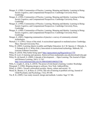 Wenger, E. (1998). Communities of Practice. Learning, Meaning and Identity. Learning in Doing:
        Social, Cognitive, and Computational Perspectives: Cambridge University Press,
        Cambridge.
Wenger, E. (1998). Communities of Practice. Learning, Meaning and Identity. Learning in Doing:
        Social, Cognitive, and Computational Perspectives: Cambridge University Press,
        Cambridge.
Wenger, E. (1998). Communities of Practice. Learning, Meaning and Identity. Learning in Doing:
        Social, Cognitive, and Computational Perspectives: Cambridge University Press,
        Cambridge.
Wenger, E. (1998). Communities of Practice. Learning, Meaning and Identity. Learning in Doing:
        Social, Cognitive, and Computational Perspectives: Cambridge University Press,
        Cambridge.
Wenger, E. (2001). Supporing communities of practice: a survey of community-oriented
        technologies.
Wertsch, J. V. (1991). Voices of the mind. A sociocultural appraoch to mediated action. Cambridge,
        Mass: Harvard University Pres.
Wiley, D. (2005). Learning objects in public and Higher Education. In J. M. Spector, C. Ohrazda, A.
        V. Schaack & D. A. Wiley (Eds.), Innovations in instructional technology. Mahwah, NJ:
        Lawrenc Erlbaum Associates.
Wiley, D. (2010). Why bother being open? http://opencontent.org/blog/archives/1735
Wiley, D. (n.d.). E-learning and openness. Retrieved from mediastudio.unu.edu/download/wiley.ppt
Wiley, D., & Gurrell, S. (2009). A decade of development…. Open Learning: The Journal of Open
        and Distance Learning, 24(1), 11 %U
        http://www.informaworld.com/10.1080/02680510802627746.
Wills, S., Leight, E., & Ip, A. (2010). The power of role-based e-learning. London: Routledge.
Winograd, T. (1996). Brigning design to software. New York: AddisonWiley.
Wittel, A. (2001). Toward a networked sociality: theory, culture and society. 18.
Wood, D., Bruner, J. S., & Ross, G. (1976). The role of tutoring in problem solving. Journal of
        Child Psychiatry and Psychology, 17(2), 89-100.
Yin, R. K. (2009). Case study research: design and methods. London: Sage %7 4th.
 