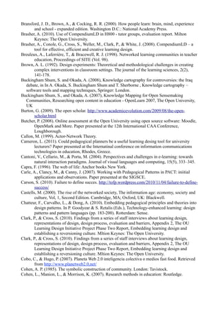 Bransford, J. D., Brown, A., & Cocking, R. R. (2000). How people learn: brain, mind, experience
        and school - expanded edition. Washington D.C.: National Academy Press.
Brasher, A. (2010). Use of CompendiumLD in H800 - tutor groups, evaluation report. Milton
        Keynes: The Open University.
Brasher, A., Conole, G., Cross, S., Weller, M., Clark, P., & White, J. (2008). CompendiumLD – a
        tool for effective, efficient and creative learning design.
Breuleux, A., Laferrière, T., & Bracewell, R. J. (1998). Networked learning communities in teacher
        education, Proceedings of SITE (Vol. 98).
Brown, A. L. (1992). Design experiments: Theoretical and methodological challenges in creating
        complex interventions in classroom settings. The journal of the learning sciences, 2(2),
        141-178.
Buckingham Shum, S. and Okada, A. (2008), Knowledge cartography for controversies: the Iraq
   debate, in In A. Okada, S. Buckingham Shum and T. Sherborne , Knowledge cartography –
   software tools and mapping techniques, Springer: London.
Buckingham Shum, S., and Okada, A. (2007), Knowledge Mapping for Open Sensemaking
   Communities, Researching open content in education - OpenLearn 2007, The Open University,
   UK
Burton, G. (2009). The open scholar. http://www.academicevolution.com/2009/08/the-open-
        scholar.html
Butcher, P. (2008). Online assessment at the Open University using open source software: Moodle,
        OpenMark and More. Paper presented at the 12th International CAA Conference,
        Loughborough.
Callon, M. (1999). Actor-Network Theory.
Cameron, L. (2011). Could pedagogical planners be a useful learning desing tool for university
        lecturers? Paper presented at the Internatinal conference on information communications
        technologies in education, Rhodes, Greece.
Cantoni, V., Cellario, M., & Porta, M. (2004). Perspectives and challenges in e-learning: towards
        natural interaction paradigms. Journal of visual languages and computing, 15(5), 333–345.
Capra, F. (1996). The web of life: Anchor books New York.
Carle, A., Clancy, M., & Canny, J. (2007). Working with Pedagogical Patterns in PACT: iniitial
        applications and observations. Paper presented at the SIGSCE.
Carson, S. (2010). Failure to define succes. http://tofp.wordpress.com/2010/11/04/failure-to-define-
        success/
Castells, M. (2000). The rise of the networked society, The information age: economy, society and
        culture, Vol, 1, Second Edition. Cambridge, MA; Oxford, UK: Blackwell.
Chatteur, F., Carvalho, L., & Dong, A. (2010). Embedding pedagogical principles and theories into
        design patterns. In P. Goodyear & S. Retalis (Eds.), Technology-enhanced learning: design
        patterns and pattern languages (pp. 183-200). Rotterdam: Sense.
Clark, P., & Cross, S. (2010). Findings from a series of staff interviews about learning design,
        representations of design, design process, evaluation and barriers, Appendix 2, The OU
        Learning Design Initiative Project Phase Two Report, Embedding learning design and
        establishing a reversioning culture. Mltion Keynes: The Open University.
Clark, P., & Cross, S. (2010). Findings from a series of staff interviews about learning design,
        representations of design, design process, evaluation and barriers, Appendix 2, The OU
        Learning Design Initiative Project Phase Two Report, Embedding learning design and
        establishing a reversioning culture. Mltion Keynes: The Open University.
Cobo, C., & Hugo, P. (2007). Planeta Web 2.0 inteligencia colectiva o medios fast food. Retrieved
        from http://www.planetweb2.0,net/
Cohen, A. P. (1985). The symbolic construction of community. London: Tavistock.
Cohen, L., Manion, L., & Morrison, K. (2007). Research methods in education: Routledge.
 