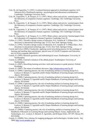 Cole, M., & Engeström, Y. (1993). A cultural-historical approach to distributed cognition. In G.
       Salomon (Ed.), Distributed cognition - psychological and educational considerations.
       Cambridge: Cambridge University Press.
Cole, M., Engeström, Y., & Vasquez, O. A. (1997). Mind, culture and activity: seminal papers from
       the laboratory of comparative human cognition. Cambridge, UK: Cambridge University
       Press.
Cole, M., Engeström, Y., & Vasquez, O. A. (1997). Mind, culture and activity: seminal papers from
       the laboratory of comparative human cognition. Cambridge, UK: Cambridge University
       Press.
Cole, M., Engeström, Y., & Vasquez, O. A. (1997). Mind, culture and activity: seminal papers from
       the laboratory of comparative human cognition. Cambridge, UK: Cambridge University
       Press.
Cole, M., Engeström, Y., & Vasquez, O. A. (1997). Mind, culture, and activity: Seminal papers from
       the Laboratory of Comparative Human Cognition: Cambridge Univ Pr.
Collins, A. (1992). Towards a design science of education. In E. Scanlon & T. O'Shea (Eds.), New
       directions in educational technology (pp. 15-22). New York: Springer-Verlag.
Collins, A. (1992). Towards a design science of education. In E. Scanlon & T. O'Shea (Eds.), New
       directions in educational technology (pp. 15-22). New York: Springer-Verlag.
Conole and Culver (2009), Cloudworks: applying social networking practice for the exchange of
  learning and teaching ideas and designs, special issue of CAL09, Computers and Education,
  doi:10.1016/j.compedu.2009.09.013
Conole, G. (2003). Research questions and methodological issues. Southampton: University of
       Southampton.
Conole, G. (2006). External evaluation of the eBank project. Southampton: University of
       Southampton.
Conole, G. (2007). Describing learning activities: tools and resources to guide practice. Oxford:
       Routledge.
Conole, G. (2007). The nature of academic discourse. http://e4innovation.com/?p=45
Conole, G. (2008). Capturing practice, the role of mediating artefacts in learning design In L.
       Lockyer, S. Bennett, S. Agostinhi and B. Harper Handbook of learning designs and learning
       objects: IGI Global.
Conole, G. (2008). Capturing practice, the role of mediating artefacts in learning design In L.
       Lockyer, S. Bennett, S. Agostinhi and B. Harper Handbook of learning designs and learning
       objects: IGI Global.
Conole, G. (2008). Capturing practice, the role of mediating artefacts in learning design In L.
       Lockyer, S. Bennett, S. Agostinhi and B. Harper Handbook of learning designs and learning
       objects: IGI Global.
Conole, G. (2008). Capturing practice, the role of mediating artefacts in learning design In L.
       Lockyer, S. Bennett, S. Agostinhi and B. Harper Handbook of learning designs and learning
       objects: IGI Global.
Conole, G. (2008). Capturing practice, the role of mediating artefacts in learning design In L.
       Lockyer, S. Bennett, S. Agostinhi and B. Harper Handbook of learning designs and learning
       objects: IGI Global.
Conole, G. (2008). Capturing practice, the role of mediating artefacts in learning design In L.
       Lockyer, S. Bennett, S. Agostinhi and B. Harper Handbook of learning designs and learning
       objects: IGI Global.
Conole, G. (2008a) ‘Capturing practice: the role of mediating artefacts in learning design’, in
  Handbook of Research on Learning Design and Learning Objects: Issues, Applications and
  Technologies, in L. Lockyer, S. Bennett, S. Agostinho, and B Harper (Eds), 187-207, Hersey PA:
  IGI Global.
Conole, G. (2008b), New schemas for mapping pedagogies and technologies, Ariadne article, July
  2008, http://www.ariadne.ac.uk/
 