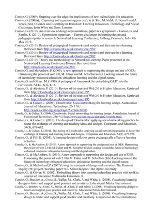 Conole, G. (2009). Stepping over the edge: the implications of new technologies for education.
Conole, G. (2009a), ‘Capturing and representing practice’, in A. Tait, M. Vidal, U. Bernath and A.
  Szucs (eds), Distance and E-learning in Transition: Learning Innovation, Technology and Social
  Challenges, John Wiley and Sons: London.
Conole, G. (2010), An overview of design representations, paper in a symposium - Conole, G. and
  Retalis, S. (2010), Symposium organisers - Current challenges in learning design and
  pedagogical patterns research, Networked Learning Conference, Aalborg, Denmark, 3rd – 4th
  May 2010.
Conole, G. (2010). Review of pedagogical frameworks and models and their use in e-learning.
       Retrieved from http://cloudworks.ac.uk/cloud/view/2982
Conole, G. (2010). Review of pedagogical frameworks and models and their use in e-learning.
       Retrieved from http://cloudworks.ac.uk/cloud/view/2982
Conole, G. (2010). Theory and methodology in Networked Learning. Paper presented at the
       Networked Learning Conference Hotseat. Retrieved from
       http://cloudworks.ac.uk/cloud/view/2881
Conole, G. and McAndrew, P. (2009), A new approach to supporting the design and use of OER:
  Harnessing the power of web 2.0, M. Edner and M. Schiefner (eds), Looking toward the future
  of technology enhanced education: ubiquitous learning and the digital nature.
Conole, G. and Oliver, M. (1998), A pedagogical framework for embedding C&IT into the
  curriculum. ALT-J, 6(2), 4-16.
Conole, G., & Alevizou, P. (2010). Review of the use(s) of Web 2.0 in Higher Education. Retrieved
       from http://cloudworks.ac.uk/cloudscape/view/1895
Conole, G., & Alevizou, P. (2010). Review of the use(s) of Web 2.0 in Higher Education. Retrieved
       from http://cloudworks.ac.uk/cloudscape/view/1895
Conole, G., & Culver, J. (2009). Cloudworks: Social networking for learning design. Australasian
       Journal of Educational Technology, 25(5 %U
       http://www.ascilite.org.au/ajet/ajet25/conole.html).
Conole, G., & Culver, J. (2009). Cloudworks: Social networking for learning design. Australasian Journal of
        Educational Technology, 25(5 %U http://www.ascilite.org.au/ajet/ajet25/conole.html).
Conole, G., & Culver, J. (2010). The design of Cloudworks: applying social networking practice to
      foster the exchange of learning and teaching ideas and designs. Computers and Education,
      54(3), 679-692.
Conole, G., & Culver, J. (2010). The desing of Cloudworks: applying social networking practice to foster the
        exchange of learning and teaching ideas and designs. Computers and Education, 54(3), 679-692.
Conole, G., & Fill, K. (2005). A learning design toolkit to create pedagogically effective learning
      activities.
Conole, G., & McAndrew, P. (2010). A new approach to supporting the design and use of OER: Harnessing
        the power of web 2.0 In M. Edner and M. Schiefner (Eds) Looking toward the future of technology
        enhanced education: ubiquitous learning and the digital nature.
Conole, G., & McAndrew, P. (2010). A new approach to supporting the design and use of OER:
      Harnessing the power of web 2.0 In M. Edner and M. Schiefner (Eds) Looking toward the
      future of technology enhanced education: ubiquitous learning and the digital nature.
Conole, G., & Mulholland, P. (2007) Using the concepts of design and narrative, The Personal
  Inquiry (PI) project, Working paper two, Milton Keynes: The Open University.
Conole, G., & Oliver, M. (2002). Embedding theory into learning technology practice with toolkits.
      Journal of Interactive Multimedia Education, 8.
Conole, G., Brasher, A., Cross, S., Weller, M., Clark, P. and White, J. (2008), Visualising learning
  design to foster and support good practice and creativity, Educational Media International
Conole, G., Brasher, A., Cross, S., Weller, M., Clark, P. and White, J. (2008). Visualising learning design to
        foster and support good practice and creativity. Educational Media International.
Conole, G., Brasher, A., Cross, S., Weller, M., Clark, P. and White, J. (2008). Visualising learning
      design to foster and support good practice and creativity. Educational Media International.
 