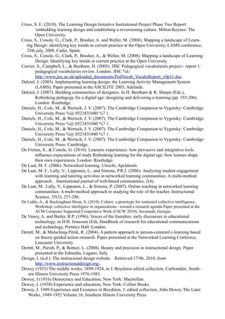 Cross, S. E. (2010). The Learning Design Initiative Institutional Project Phase Two Report:
        'embedding learning design and establishing a reversioning culture. Milton Keynes: The
        Open University.
Cross, S., Conole, G., Clark, P., Brasher, A. and Weller, M. (2008), Mapping a landscape of Learn-
  ing Design: identifying key trends in current practice at the Open University, LAMS conference,
  25th july, 2008, Cadiz, Spain.
Cross, S., Conole, G., Clark, P., Brasher, A., & Weller, M. (2008). Mapping a landscape of Learning
        Design: Identifying key trends in current practice at the Open University.
Currier, S., Campbell, L., & Beetham, H. (2005). JISC Pedagogical vocabularies project - report 1:
        pedagogical vocabularies review. London: JISC %U
        http://www.jisc.ac.uk/uploaded_documents/PedVocab_VocabsReport_v0p11.doc.
Dalziel, J. (2003). Implementing learning design: the Learning Activity Management System
        (LAMS). Paper presented at the ASCILITE 2003, Adelaide.
Dalziel, J. (2007). Building communities of designers. In H. Beetham & R. Sharpe (Eds.),
        Rethinking pedagogy for a digital age: designing and delivering e-learning (pp. 193-206).
        London: Routledge.
Daniels, H., Cole, M., & Wertsch, J. V. (2007). The Cambridge Companion to Vygotsky: Cambridge
        University Press %@ 0521831040 %7 1.
Daniels, H., Cole, M., & Wertsch, J. V. (2007). The Cambridge Companion to Vygotsky: Cambridge
        University Press %@ 0521831040 %7 1.
Daniels, H., Cole, M., & Wertsch, J. V. (2007). The Cambridge Companion to Vygotsky: Cambridge
        University Press %@ 0521831040 %7 1.
Daniels, H., Cole, M., & Wertsch, J. V. (2007). The Cambridge Companion to Vygotsky: Cambridge
        University Press: Cambridge.
De Freitas, S., & Conole, G. (2010). Learners experiences: how pervasive and integrative tools
        influence expectations of study Rethinking learning for the digital age: how learnes shape
        their own experiences. London: Routledge.
De Laat, M. F. (2006). Networked learning. Utrecht, Apeldoorn.
De Laat, M. F., Lally, V., Lipponen, L., and Simons, P.R.J. (2006). Analysing student engagement
        with learning and tutoring activities in networked learning communities: A multi-method
        approach. . International journal of web-based communities, 2(4).
De Laat, M., Lally, V., Lipponen, L., & Simons, P. (2007). Online teaching in networked learning
        communities: A multi-method approach to studying the role of the teacher. Instructional
        Science, 35(3), 257-286.
De Liddo, A., & Buckingham Shum, S. (2010). Cohere: a prototype for contested collective intelligence,
       Workshop: collective intelligece in organizations - toward a research agenda Paper presented at the
       ACM Computer Supported Cooperative Work (CSCW 2010), Savannah, Georgia.
De Vaney, A. and Butler, R.P. (1996), Voices of the founders: early discourses in educational
        technology, in D.H. Jonassen (Ed), Handbook of research for educational communications
        and technology, Prentice Hall: London.
Derntl, M., & Motschnig-Pitrik, R. (2004). A pattern approach to person-centered e-learning based
        on theory-guided action research. Paper presented at the Networked Learning Conferece,
        Lancaster University.
Derntl, M., Parish, P., & Botturi, L. (2008). Beauty and precision in instructional design. Paper
        presented at the Edmedia, Lugano, Italy.
Design, I. (n.d.). The instrucional design website. Retrieved 17/06, 2010, from
        http://www.instructionaldesign.org/,
Dewey (1933) The middle works, 1899-1924, in J. Boydston edited collection, Carbondale, South-
   ern Illinois University Press 1976-1983.
Dewey, J (1916) Democracy and Education, New York: Macmillan.
Dewey, J. (1938) Experience and education, New York: Collier Books.
Dewey, J. 1949 Experience and Existance in Boydston, J. edited collection, John Dewey The Later
   Works, 1949-1952 Volume 16, Southern Illinois University Press
 