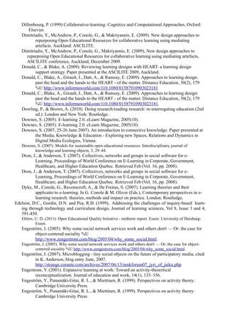 Dillenbourg, P. (1999) Collaborative-learning: Cognitive and Computational Approaches, Oxford:
       Elsevier.
   Dimitriadis, Y., McAndrew, P., Conole, G., & Makriyannis, E. (2009). New design approaches to
           repurposing Open Educational Resources for collaborative learning using mediating
           artefacts. Auckland: ASCILITE.
   Dimitriadis, Y., McAndrew, P., Conole, G., Makriyannis, E. (2009), New design approaches to
      repurposing Open Educational Resources for collaborative learning using mediating artefacts,
      ASCILITE conference, Auckland, December 2009.
   Donald, C., & Blake, A. (2009). Reviewing learning designs with HEART: a learning design
           support strategy. Paper presented at the ASCILITE 2009, Auckland.
   Donald, C., Blake, A., Girault, I., Datt, A., & Ramsay, E. (2009). Approaches to learning design:
           past the head and the hands to the HEART - of the matter. Distance Education, 30(2), 179
           %U http://www.informaworld.com/110.1080/01587910903023181
   Donald, C., Blake, A., Girault, I., Datt, A., & Ramsay, E. (2009). Approaches to learning design:
           past the head and the hands to the HEART - of the matter. Distance Education, 30(2), 179
           %U http://www.informaworld.com/110.1080/01587910903023181.
   Dowling, P., & Brown, A. (2010). Doing research/reading research: re-interrogating education (2nd
           ed.). London and New York: Routledge.
   Downes, S. (2005). E-learning 2.0. eLearn Magazine, 2005(10).
   Downes, S. (2005). E-learning 2.0. eLearn Magazine, 2005(10).
   Downes, S. (2007, 25-26 June 2007). An introduction to connective knowledge. Paper presented at
           the Media, Knowledge & Education - Exploring new Spaces, Relations and Dynamics in
           Digital Media Ecologies, Vienna.
   Downes, S. (2007). Models for sustainable open educational resources. Interdisciplinary journal of
         knowledge and learning objects, 3, 29–44.
   Dron, J., & Anderson, T. (2007). Collectives, networks and groups in social software for e-
           Learning, Proceedings of World Conference on E-Learning in Corporate, Government,
           Healthcare, and Higher Education Quebec. Retrieved Feb (Vol. 16, pp. 2008).
   Dron, J., & Anderson, T. (2007). Collectives, networks and groups in social software for e-
           Learning, Proceedings of World Conference on E-Learning in Corporate, Government,
           Healthcare, and Higher Education Quebec. Retrieved Feb (Vol. 16, pp. 2008).
   Dyke, M., Conole, G., Ravenscroft, A., & De Freitas, S. (2007). Learning theories and their
           applicatio to e-learning. In G. Conole & M. Oliver (Eds.), Contemporary perspectives in e-
           learning research: theories, methods and impact on practice. London: Routledge.
Edelson, D.C., Gordin, D.N. and Pea, R.D. (1999), Addressing the challenges of inquiry-based learn-
   ing through technology and curriculum design, Journal of learning sciences, Vol 8, Issue 3 and 4,
   391-450.
   Ehlers, U. D. (2011). Open Educational Quality Initiative - midterm report. Essen: University of Duisburg-
           Essen.
   Engeström, J. (2005). Why some social network services work and others don't — Or: the case for
          object-centered sociality %U
          http://www.zengestrom.com/blog/2005/04/why_some_social.html.
   Engeström, J. (2005). Why some social network services work and others don't — Or: the case for object-
          centered sociality %U http://www.zengestrom.com/blog/2005/04/why_some_social.html.
   Engeström, J. (2007). Microblogging - tiny social objects on the future of participatory media, cited
          in K. Anderson, blog entry June, 2007.
          http://strange.corante.com/archives/2007/06/13/nmkforum07_jyri_of_jaiku.php
   Engestrom, Y. (2001). Expansive learning at work: Toward an activity-theoretical
          reconceptualization. Journal of education and work, 14(1), 133–156.
   Engeström, Y., Punamäki-Gitai, R. L., & Miettinen, R. (1999). Perspectives on activity theory:
          Cambridge University Press.
   Engeström, Y., Punamäki-Gitai, R. L., & Miettinen, R. (1999). Perspectives on activity theory:
          Cambridge University Press.
 