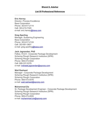 Bharat S. Adarkar

                      List Of Professional References


Eric Harvey
Director, Process Excellence
Baxa Corporation
Phone: 303-617-2114
Cell: 303-210-7320
e-mail: eric.harvey@baxa.com

Greg Sperling
Manager, Sustaining Engineering
Baxa Corporation
Phone: 303-617-2124
Cell: 303-901-3601
e-mail: greg.sperling@baxa.com

Jack Jagnandan, PhD
Fellow, R & D - Corporate Package Development
Schering Plough Research Institutive (SPRI)
Schering Plough Corporation
Phone: 908-473-5542
Cell: 908-337-0379
e-mail: indradat.jagnandan@spcorp.com

Wail Rasheed
Manager - Corporate Package Development
Schering Plough Research Institutive (SPRI)
Schering Plough Corporation
Phone: 908-473-5476
e-mail: wail.rasheed@spcorp.com

Muhammad Zia
Sr. Package Development Engineer - Corporate Package Development
Schering Plough Research Institutive (SPRI)
Schering Plough Corporation
Phone: 908-473-2655
e-mail: muhammad.zia@spcorp.com
 