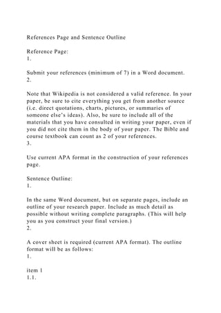References Page and Sentence Outline
Reference Page:
1.
Submit your references (minimum of 7) in a Word document.
2.
Note that Wikipedia is not considered a valid reference. In your
paper, be sure to cite everything you get from another source
(i.e. direct quotations, charts, pictures, or summaries of
someone else’s ideas). Also, be sure to include all of the
materials that you have consulted in writing your paper, even if
you did not cite them in the body of your paper. The Bible and
course textbook can count as 2 of your references.
3.
Use current APA format in the construction of your references
page.
Sentence Outline:
1.
In the same Word document, but on separate pages, include an
outline of your research paper. Include as much detail as
possible without writing complete paragraphs. (This will help
you as you construct your final version.)
2.
A cover sheet is required (current APA format). The outline
format will be as follows:
1.
item 1
1.1.
 