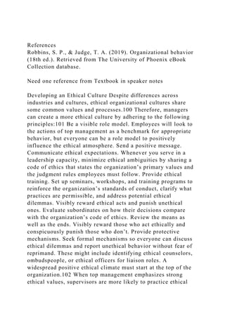 References
Robbins, S. P., & Judge, T. A. (2019). Organizational behavior
(18th ed.). Retrieved from The University of Phoenix eBook
Collection database.
Need one reference from Textbook in speaker notes
Developing an Ethical Culture Despite differences across
industries and cultures, ethical organizational cultures share
some common values and processes.100 Therefore, managers
can create a more ethical culture by adhering to the following
principles:101 Be a visible role model. Employees will look to
the actions of top management as a benchmark for appropriate
behavior, but everyone can be a role model to positively
influence the ethical atmosphere. Send a positive message.
Communicate ethical expectations. Whenever you serve in a
leadership capacity, minimize ethical ambiguities by sharing a
code of ethics that states the organization’s primary values and
the judgment rules employees must follow. Provide ethical
training. Set up seminars, workshops, and training programs to
reinforce the organization’s standards of conduct, clarify what
practices are permissible, and address potential ethical
dilemmas. Visibly reward ethical acts and punish unethical
ones. Evaluate subordinates on how their decisions compare
with the organization’s code of ethics. Review the means as
well as the ends. Visibly reward those who act ethically and
conspicuously punish those who don’t. Provide protective
mechanisms. Seek formal mechanisms so everyone can discuss
ethical dilemmas and report unethical behavior without fear of
reprimand. These might include identifying ethical counselors,
ombudspeople, or ethical officers for liaison roles. A
widespread positive ethical climate must start at the top of the
organization.102 When top management emphasizes strong
ethical values, supervisors are more likely to practice ethical
 
