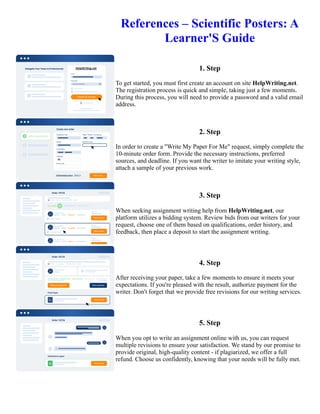 References – Scientific Posters: A
Learner'S Guide
1. Step
To get started, you must first create an account on site HelpWriting.net.
The registration process is quick and simple, taking just a few moments.
During this process, you will need to provide a password and a valid email
address.
2. Step
In order to create a "Write My Paper For Me" request, simply complete the
10-minute order form. Provide the necessary instructions, preferred
sources, and deadline. If you want the writer to imitate your writing style,
attach a sample of your previous work.
3. Step
When seeking assignment writing help from HelpWriting.net, our
platform utilizes a bidding system. Review bids from our writers for your
request, choose one of them based on qualifications, order history, and
feedback, then place a deposit to start the assignment writing.
4. Step
After receiving your paper, take a few moments to ensure it meets your
expectations. If you're pleased with the result, authorize payment for the
writer. Don't forget that we provide free revisions for our writing services.
5. Step
When you opt to write an assignment online with us, you can request
multiple revisions to ensure your satisfaction. We stand by our promise to
provide original, high-quality content - if plagiarized, we offer a full
refund. Choose us confidently, knowing that your needs will be fully met.
References – Scientific Posters: A Learner'S Guide References – Scientific Posters: A Learner'S Guide
 