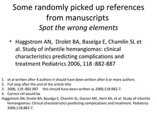 Some randomly picked up references
from manuscripts
Spot the wrong elements
• Haggstrom AN, Drolet BA, Baselga E, Chamlin SL et
al. Study of infantile hemangiomas: clinical
characteristics predicting complications and
treatment Pediatrics 2006, 118 :882-887
1. et al written after 4 authors it should have been written after 6 or more authors
2. Full stop after the end of the article title
3. 2006, 118 :882-887 this should have been written as 2006;118:882-7.
4. Correct ref would be
Haggstrom AN, Drolet BA, Baselga E, Chamlin SL, Garzon MC, Horii KA, et al. Study of infantile
hemangiomas: Clinical characteristics predicting complications and treatment. Pediatrics
2006;118:882-7.
 