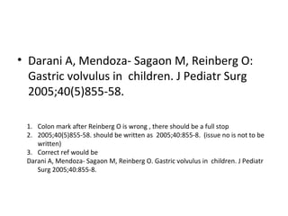 • Darani A, Mendoza- Sagaon M, Reinberg O:
Gastric volvulus in children. J Pediatr Surg
2005;40(5)855-58.
1. Colon mark after Reinberg O is wrong , there should be a full stop
2. 2005;40(5)855-58. should be written as 2005;40:855-8. (issue no is not to be
written)
3. Correct ref would be
Darani A, Mendoza- Sagaon M, Reinberg O. Gastric volvulus in children. J Pediatr
Surg 2005;40:855-8.
 
