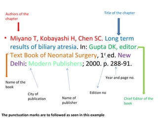 • Miyano T, Kobayashi H, Chen SC. Long term
results of biliary atresia. In: Gupta DK, editor.
Text Book of Neonatal Surgery, 1st
ed. New
Delhi: Modern Publishers; 2000. p. 288-91.
Authors of the
chapter
Title of the chapter
Chief Editor of the
book
Name of the
book
Edition noCity of
publication Name of
publisher
Year and page no.
The punctuation marks are to followed as seen in this example
 