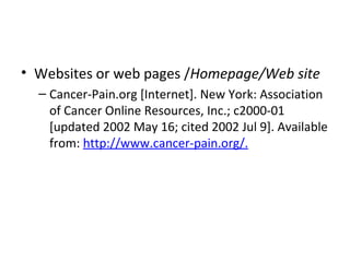 • Websites or web pages /Homepage/Web site
– Cancer-Pain.org [Internet]. New York: Association
of Cancer Online Resources, Inc.; c2000-01
[updated 2002 May 16; cited 2002 Jul 9]. Available
from: http://www.cancer-pain.org/.
 