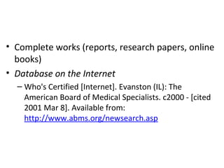 • Complete works (reports, research papers, online
books)
• Database on the Internet
– Who's Certified [Internet]. Evanston (IL): The
American Board of Medical Specialists. c2000 - [cited
2001 Mar 8]. Available from:
http://www.abms.org/newsearch.asp
 