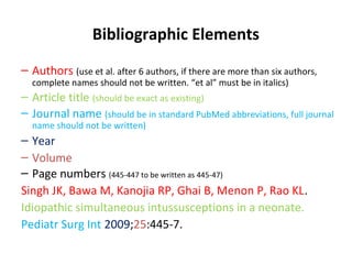 Bibliographic Elements
– Authors (use et al. after 6 authors, if there are more than six authors,
complete names should not be written. “et al” must be in italics)
– Article title (should be exact as existing)
– Journal name (should be in standard PubMed abbreviations, full journal
name should not be written)
– Year
– Volume
– Page numbers (445-447 to be written as 445-47)
Singh JK, Bawa M, Kanojia RP, Ghai B, Menon P, Rao KL.
Idiopathic simultaneous intussusceptions in a neonate.
Pediatr Surg Int 2009;25:445-7.
 